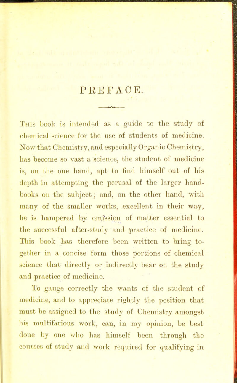 PEEFACE. This book is intended as a guide to the study of chemical science for the use of students of medicine. Now that Chemistry, and especially Organic Cheniistiy, has become so vast a science, the student of medicine is, on the one hand, apt to find himself out of his depth in attempting the perusal of the larger hand- books on the subject; and, on the other hand, with many of the smaller works, excellent in their way, he is hampered by omission of matter essential to the successful after-study and practice of medicine. Tliis book has therefore been written to bring to- gether in a concise form those portions of chemical science that directly or indirectly bear on the study and practice of medicine. To gauge correctly the wants of the student of medicine, and to appreciate rightly the position that must be assigned to the study of Chemistry amongst liis multifarious work, can, in my opinion, be best done by one who has himself been through the courses of study and work required for qualifying in