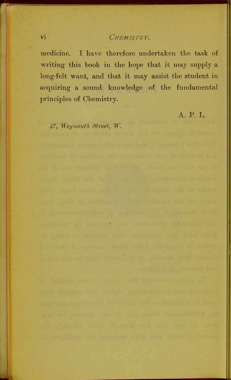 medicine. I have therefore undertaken the task of writing this book in the hope tliat it may siipjily a long-felt want, and that it may assist the student in acquiring a sound knowledge of the fundamental principles of Chemistry. A. P. L. 47, Weymouth Street, W.