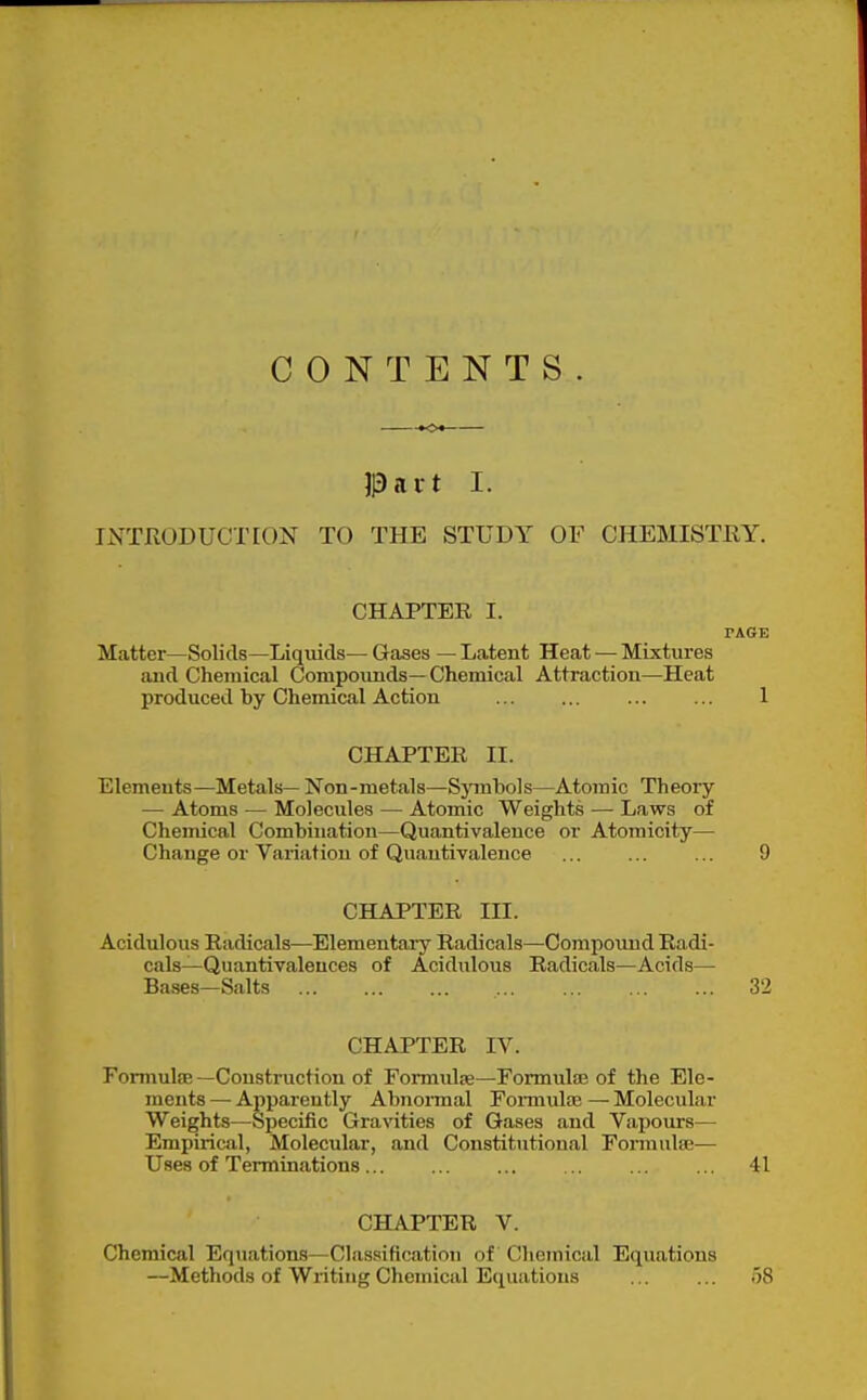 CONTENTS. )3ait I. INTRODUCTION TO THE STUDY OF CHEMISTRY. CHAPTER I. PAGE Matter—Solids—Liquids— Gases — Latent Heat — Mixtures aud Chemical Compounds—Chemical Attraction—Heat produced by Chemical Action 1 CHAPTER II. Elements—Metals— Non-metals—Sjnnbols—Atomic Theoiy — Atoms — Molecules — Atomic Weights — Laws of Chemical Combination—Quantivalence or Atomicity— Change or Variation of Quantivalence 9 CHAPTER III. Acidulous Radicals—Elementaiy Radicals—Compoimd Radi- cals—Quantivaleuces of Acidulous Radicals—Acids— Bases—Salts 32 CHAPTER IV. Formulae—Construction of Fomndse—Formidte of the Ele- ments — Apparently Abnormal Fonnulae — Molecular Weights—Specific Gravities of Gases and Vajiours—• Empirical, Molecular, and Constitutional Formula;— Uses of Terminations... ... ... ... ... ... 41 CHAPTER V. Chemical Equations—Classification of Chemical Equations —Methods of Writing Chemical Equations ... ... 58