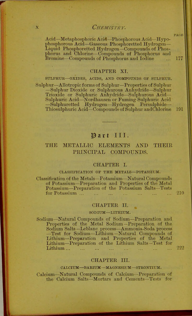 Acid—Metaijhosphoric Acid—-Phosphorous Acid—Hypo- phosphorous Acid—Gaseous Phosphoretted Hydrogeu— Liquid Phosphoretted Hydrogen—Compounds of Phos- phorus and Chlorine—Compounds of Phosphorus aud Bromine—Compounds of Phosphorus and Iodine ... 177 CHAPTER XI. STTLPHUB—OXIDES, ACIDS, AND COMPOUNDS OF SULPHUB. Sulphur—Allotropic f onus of Sulphur'—Propei-ties of Sulphur —Sulphur Dioxide or Sulphiu'ous Anhydiide—Sulphur Trioxide or Sulphuric Anhydride—Sulphurous Acid— Sulphuric Acid—Nordhausen or Fuming Sidphuric Acid —Sulphuretted Hydrogen—Hydrogen Persulphide— Thiosulphuric Acid—Compounds of Sulphur andChlorine 191 13nrt III. THE METALLIC ELEMENTS AND THEIR PRINCIPAL COMPOUNDS. CHAPTER I. CLASSIFICATION OF THE METALS—POTASSIUM. Classification of the Metals—Potassium—Natural Compounds of Potassium—Preparation and Properties of the Metal Potassium—Preparation of the Potassium Salts—Tests for Potnssium ... ... ... ... ... 210 CHAPTER II. ^ SODIUM—LITHIUM. Sodium—Natiu'al Compounds of Sodium—Preparation and Properties of the Metal Sodium—Preparation of the Sodium Salts —Leblanc process—Ammonia-Soda process —Test for Sodium—Lithium—Natui-al Compounds of Lithium—Preparation and Properties of the Metal Lithium—^Preparation of the Lithium Salts—Test for Lithium CHAPTER III. CALCIUM—BARIUM—MAGNESIUM—STEONTIXm. Calcium—Natural Compounds of Calcium—Preparation of the Calcium Salts—Mortars and Cements-Tests for