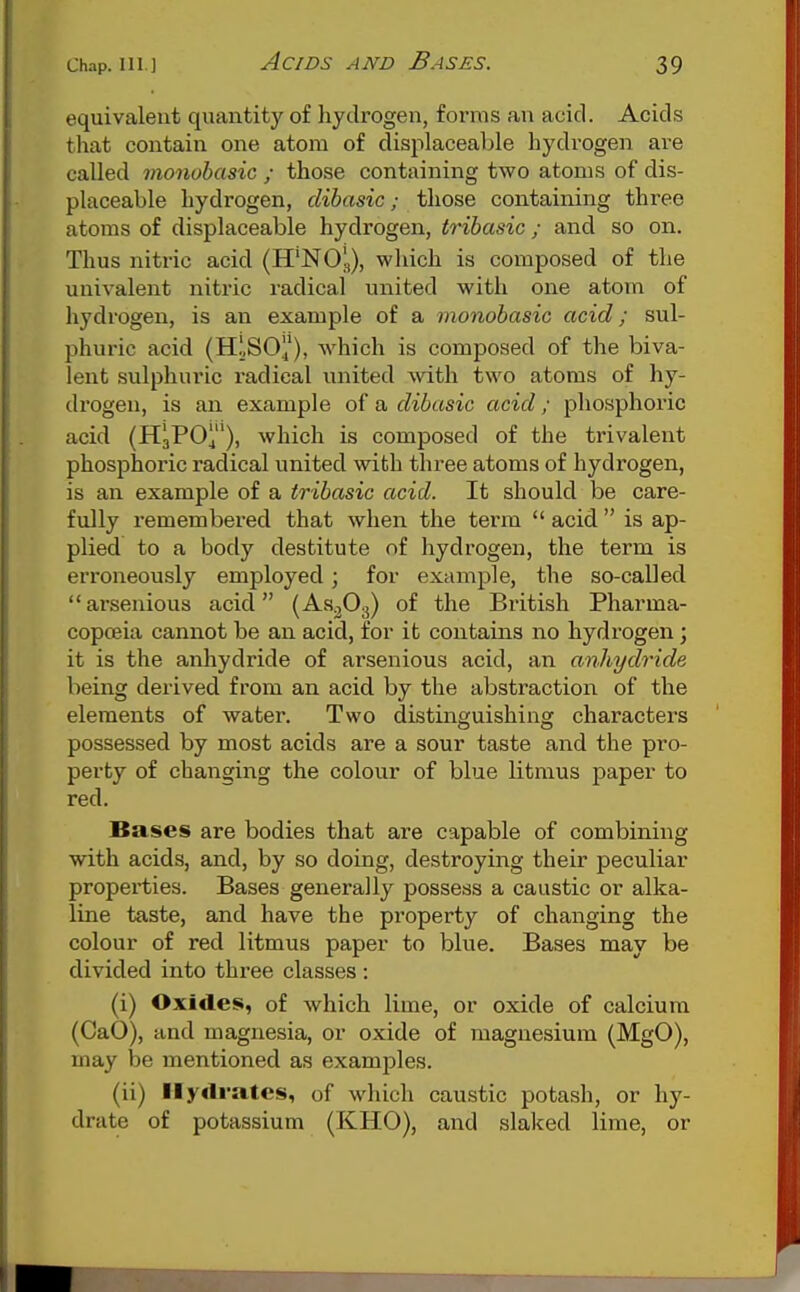 equivalent quantity of hydrogen, forms an acid. Acids that contain one atom of displaceable hydrogen are called rnonobasic ; those containing two atoms of dis- placeable hydrogen, dibasic; those containing three atoms of displaceable hydrogen, tribasic ; and so on. Thus nitric acid (H'NO!,), which is composed of the univalent nitric radical united with one atom of hydrogen, is an example of a monobasic acid; sul- phuric acid (H.\SO), which is composed of the biva- lent .sulphuric radical united \vith two atoms of hy- di'ogen, is an example of a dibasic acid; phosphoric acid (HaPOj), which is composed of the trivalent phosphoric radical united with three atoms of hydrogen, is an example of a tribasic acid. It should be care- fully remembered that when the term  acid  is ap- plied to a body destitute of hydrogen, the term is erroneously employed; for example, the so-called arsenious acid (As^Oa) of the British Pharma- copoeia cannot be an acid, for it contains no hydrogen; it is the anhydride of arsenious acid, an anhydride being derived from an acid by the abstraction of the elements of water. Two distinguishing characters possessed by most acids are a sour taste and the pro- perty of changing the colour of blue litmus paper to red. Bases are bodies that are capable of combining with acids, and, by so doing, destroying their peculiar properties. Bases generally possess a caustic or alka- line taste, and have the property of changing the colour of red litmus paper to blue. Bases may be divided into three classes : (i) Oxides, of which lime, or oxide of calcium (CaO), and magnesia, or oxide of magnesium (MgO), may be mentioned as examples. (ii) Hydrates, of which caustic potash, or hy- drate of potassium (KHO), and slaked lime, or