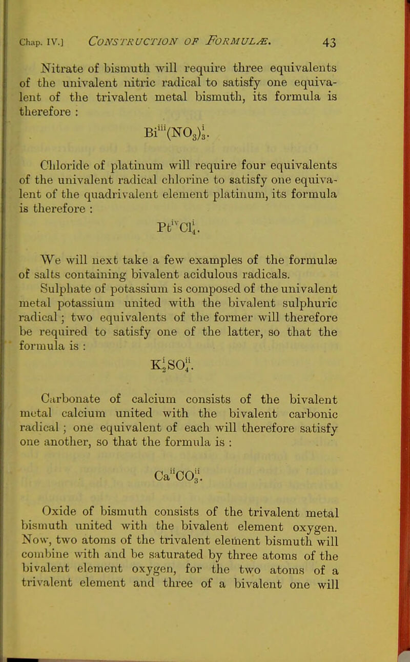 Nitrate of bismuth will require three equivalents of the univalent nitric radical to satisfy one equiva- lent of the trivalent metal bismuth, its formula is therefore : Bi'(N03);. Chloride of platinum will require four equivalents of the univalent radical chlorine to satisfy one equiva- lent of the quadrivalent element platinum, its formula is therefore : Pt*Cli. We will next take a few examples of the formulae of salts containing bivalent acidulous radicals. Sulphate of potassium is composed of the univalent metal potassium united with the bivalent sulphuric radical; two equivalents of tlie former will therefore be required to satisfy one of the latter, so that the formula is : Carbonate of calcium consists of the bivalent metal calcium united with the bivalent carbonic radical ; one equivalent of each will therefore satisfy one another, so that the formula is : caco;\ Oxide of bismuth consists of the trivalent metal bismuth united with the bivalent element oxygen. Now, two atoms of the trivalent element bismuth will combine \vith and be saturated by three atoms of the bivalent element oxygen, for the two atoms of a trivalent element and three of a bivalent one will