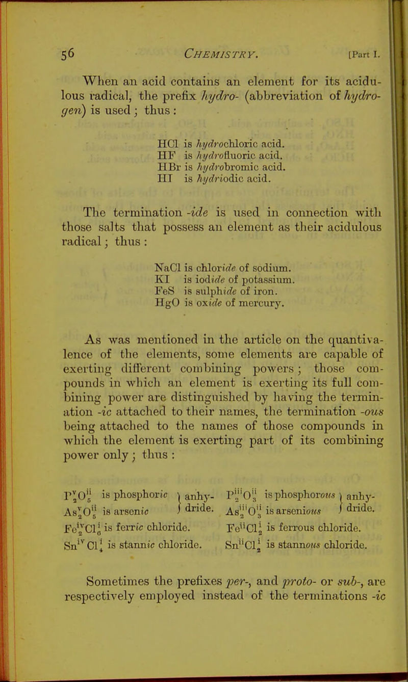 When an acid contains an element for its acidu- lous radical, the prefix hydro- (abbreviation of hydro- gen) is used ; thus : HCl is hydrociAoric acid. HF is //yrfrofiuoric acid. HBr is hydrobvoxmc acid. HI is hi/driodic acid. The termination -ide is used in connection with those salts that possess an element as their acidulous radical; thus : NaCl is chloride of sodium. KI is iodide of potassium. FeS is 8ulphi«/c of iron. HgO is oxide of mercury. As was mentioned in the article on the quantiva- lence of the elements, some elements are capable of exerting different combining powers; those com- pounds in which an element is exerting its full com- bining power are distinguished by having the termin- ation -ic attached to their names, the termination -ous being attached to the names of those compounds in which the element is exerting part of its combining power only ^ thus : r^O is phosphoric \ anhj-- AslO'i is arsenic ) ^ride. Fo'2 Clo feiTtc chloride. Sn'^ Cl^ is stannic chloride. P'03 is phosphorous ^ anhy- As'J'O'j isarsenio?« / iride. FeClj is feiTOus chloride. SnCl^ is stannoiM- chloride. Sometimes the prefixes per-, and jiroto- or sub-, are respectively employed instead of the terminations -ic