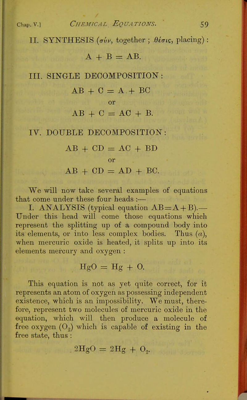 II. SYNTHESIS {avv, together ; etVic, placing): A + B = AB. III. SINGLE DECOMPOSITION : AB + 0 = A + BC or AB + C = AC + B. IV. DOUBLE DECOMPOSITION: AB + CD = AC + BD or AB + CD = AD + BC. We will now take several examples of equations that come under these four heads :— I. ANALYSIS (typical equation AB=A4-B).— Under this head will come those equations which represent the splitting up of a compound body into its elements, or into less complex bodies. Thus (a), when mercuric oxide is heated, it splits up into its elements mercury and oxygen : HgO = Hg + O. This equation is not as yet quite correct, for it represents an atom of oxygen as possessing independent existence, which is an impossibility. We must, there- foi'e, represent two molecules of mercuric oxide in the equation, which will then produce a molecule of free oxygen (Og) which is capable of existing in the free state, thus : . 2HgO ^ 2Hg + O2.