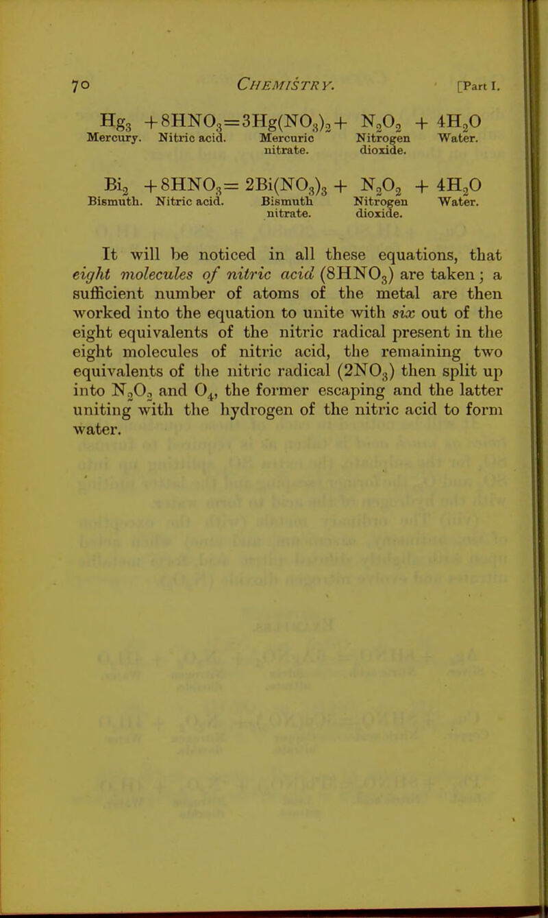 Hgg +8HN03=3Hg(N03)3+ N0O3 + 4H2O Mercury. Nitric acid. Mercuric Nitrogen Water. nitrate. dioxide. Bia +8HN03= 2Bi(N03)3 + NoOj + ^,0 Bismuth. Nitric acid. Bismutli Nitrogen Water. nitrate. dioxide. It will be noticed in all these equations, that eight molecules of nitric acid (8HNO3) are taken; a sufficient number of atoms of the metal are then Avorked into the equation to unite with six out of the eight equivalents of the nitric radical present in the eight molecules of nitric acid, the remaining two equivalents of the nitric radical (2NO3) then split up into NoOn and O^, the former escaping and the latter uniting with the hydi'Ogen of the nitric acid to form water.