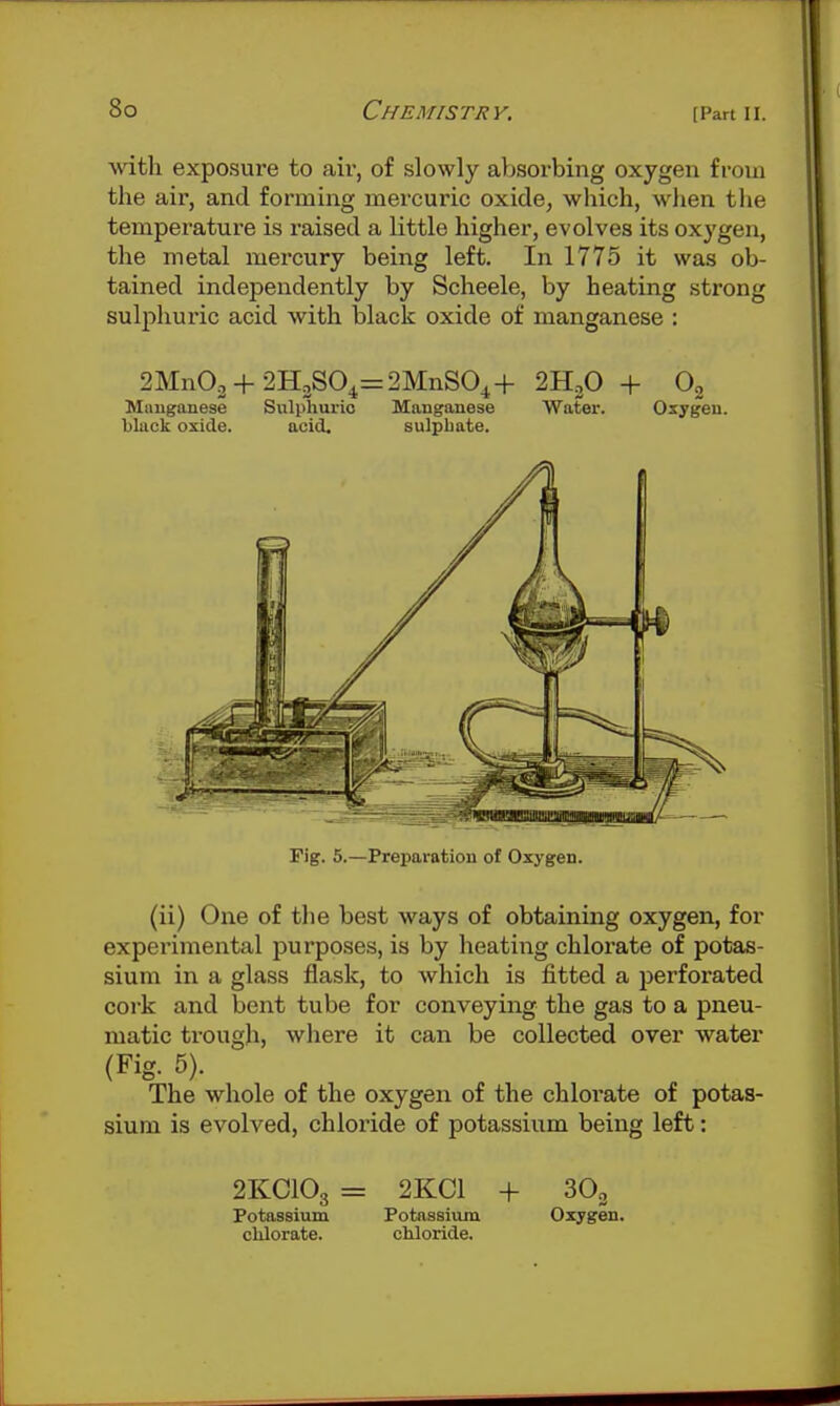 with exposure to air, of slowly aljsorbing oxygen from the air, and forming mercuric oxide, which, when the temperature is raised a little higher, evolves its oxygen, the metal mercury being left. In 1775 it was ob- tained independently by Scheele, by heating strong sulphuric acid with black oxide of manganese : 2Mn03 + 2H3S04=2MnSO^+ 2H3O + Og Mauganese Sulphuric Manganese Water. Osygeu. black oxide. acid. sulpbate. Fig. 5.—Preparation of Oxygen. (ii) One of the best ways of obtaining oxygen, for experimental purposes, is by heating chlorate of potas- sium in a glass flask, to which is fitted a perforated cork and bent tube for conveying the gas to a pneu- matic trough, where it can be collected over water (Fig. 5). The whole of the oxygen of the chlorate of potas- sium is evolved, chloride of potassium being left: 2KCIO3 = 2KC1 + Potassium Potassium Oxygen, chlorate. chloride.