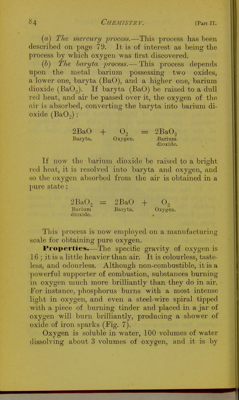 (a) The mercury 2>f'ocess.—Tliis process has been described on page 79. It is of interest as being the pi'ocess by which oxygen was first discovered. {b) The baryta jn'ocess.— This process depends upon the metal barium possessing two oxides, a lower one, baryta (BaO), and a higher one, barium dioxide (BaO^). If baryta (BaO) be I'aised to a dull red heat, and air be passed over it, the oxygen of the air is absorbed, converting the baryta into barium di- oxide (BaO-,): 2BaO + 0. = 2Ba03 Baryta. Oxygeu. Barium dioxide. If now the barium dioxide be raised to a bright red heat, it is resolved into baryta and oxygen, and so the oxygen absoi'bcd from the air is obtained in a pure state: 2BaO, = 2 BaO + O3 Barium Baryta. Oxygen, dioxide. • This process is now employed on a manufacturing scale for obtaining pure oxygen. Pi'opei'ties.—The specific gravity of oxygen is 16 ; it is a little heavier than air. It is colourless, taste- less, and odourless. Although non-combustible, it is a powerful supporter of combustion, substances burning in oxygen much inoi'e brilliantly than they do in air. For instance, ])hosphorus burns with a most intense light in oxygen, and even a steel-wire spiral tipped Avith a piece of burning tinder and placed in a jar of oxygen will burn brilliantly, producing a shower of oxide of iron sparks (Fig. 7). Oxygen is soluble in water, 100 volumes of water dissolving about 3 volumes of oxygen, and it is by