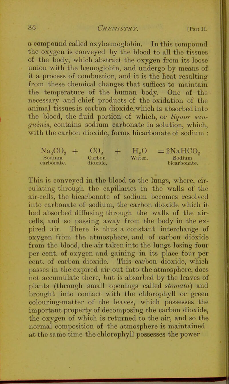 a compound called oxyhajmoglobin. In tliis compound the oxygen is conveyed Ly the blood to all the tissues of the body, which abstract the oxygen from its loose union with the hjemoglobin, and undergo by means of it a process of combustion, and it is the heat resulting from these chemical changes that suffices to maintain the temperature of the human body. One of the necessary and chief products of the oxidation of the animal tissues is carbon dioxide, which is absorbed into the blood, the fluid portion of which, or liquor san- f/tiinis, contains sodium carbonate in solution, which, with the carbon dioxide, forms bicai'bonate of sodium : Na.CO.5 + CO. + Hp =2NaHC0., Sotlinm Cwbou Water. Sodium cai'boiiate. dioxide. bicarbouate. This is conveyed in the blood to the lungs, where, cir- culating through the capillai'ies in the walls of the air-cells, the bicarbonate of sodium becomes resolved into carbonate of sodium, the carbon dioxide which it had absorbed diffusing through the walls of the air- cells, and so passing away from the body in the ex- pired air. There is thus a constant interchange of oxygen from the atmosphere, and of carbon dioxide from th(5 blood, the air taken into the lungs losing four per cent, of oxygen and gaining in its place four per cent, of carbon dioxide. This carbon dioxide, which jjasses in the exjiired air out into the atmosphere, does not accumulate there, but is absoi'bed by the leaves of plants (through small openings called stomata) and brought into contact with the chlorophyll or green colouring-matter of the leaves, which possesses the important property of decomposing the carbon dioxide, the oxygen of which is returned to the air, and so the normal composition of the atmosphere is maintained at the same tin\e the chlorophyll possesses the power
