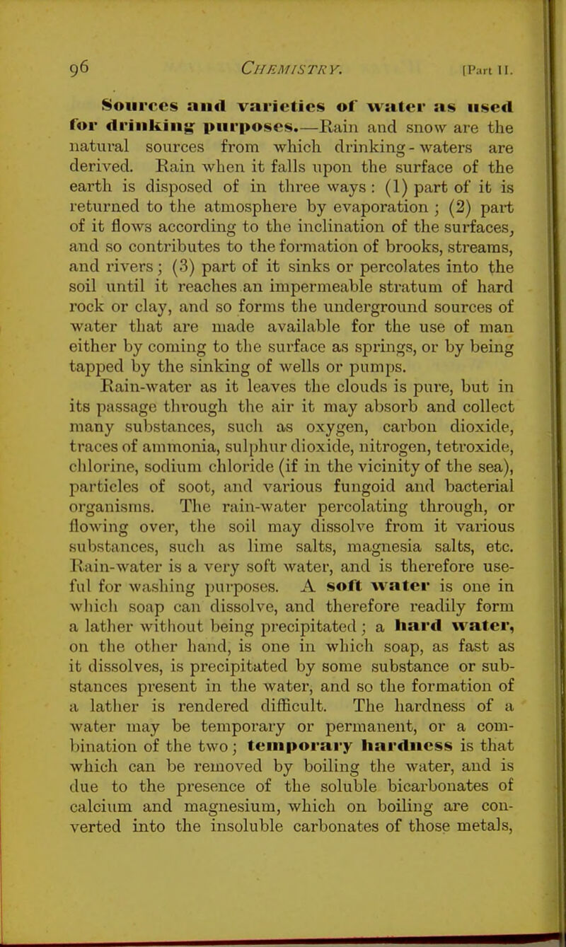 Sources and varieties of water as used for drinkin;^ purposes.—Rain and snow are the natural sources from which drinking - waters are derived. Rain when it falls upon the surface of the earth is disj^osed of in three ways: (1) part of it is returned to the atmosphere by evaporation ; (2) part of it flows according to the inclination of the surfaces^ and so contributes to the formation of brooks, streams, and rivers; (3) part of it sinks or percolates into the soil until it reaches an impermeable stratum of hard rock or clay, and so forms the underground sources of water that are made available for the use of man either by coming to the surface as springs, or by being tapped Ijy the sinking of wells or pumps. Rain-water as it leaves the clouds is pure, but in its passage through the air it may absorb and collect many substances, such as oxygen, cai-bou dioxide, traces of ammonia, sulphur dioxide, nitrogen, tetroxide, chlorine, sodium chloride (if in the vicinity of the sea), particles of soot, and various fungoid and bacterial organisms. The rain-water percolating through, or flowing over, tlie soil may dissolve from it various substances, such as lime salts, magnesia salts, etc. Rain-water is a very soft water, and is therefore use- ful for washing pui-poses. A soft water is one in which soap can dissolve, and therefore readily form a lather without being precipitated ; a hard water, on the other hand, is one in which soap, as fast as it dissolves, is precipitated by some substance or sub- stances present in the water, and so the formation of a lather is rendered diSicult. The hardness of a water may be temporaiy or permanent, or a com- bination of the two; teiuporai-y hardness is that which can be removed by boiling the water, and is due to the presence of the soluble bicarbonates of calcium and magnesium, which on boiling are con- verted into the insoluble carbonates of those metals,