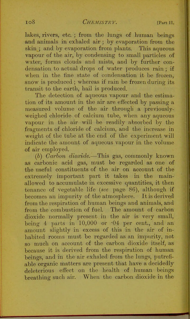 lakes, rivers, etc. ; from the lungs of liuman beings and animals in exhaled air; by evaporation from the skin ; and by evaporation from plants. This aqueous vapour of the air, by condensing to small particles of water, forms clouds and mists, and by further con- densation to actual drops of water produces rain ; if when in the fine state of condensation it be frozen, snow is produced; whereas if rain be frozen during its transit to the earth, hail is produced. The detection of aqueous vapour and tlie estima- tion of its amount in the air are effected by passing a measured volume of the air through a previously- weighed chloride of calcium tube, when any aqueous vapour in the air will be readily absorbed by the fragments of chloride of calcium, and the increase in weight of the tube at the end of the experiment will indicate the amount of aqueous vapour in the volume of air employed. (6) Carbon dioxide.—This gas, commonly known as cai'bonic acid gas, must be regarded as one of the useful constituents of the air on account of the extremely important part it takes in the main- allowed to accumulate in excessive quantities, it then tenance of vegetable life (see page 86), although if becomes an impurity of the atmosphei'e. It is dei-ived from the respiration of human beings and animals, and from the combustion of fuel. The amoimt of carbon dioxide normally present in the air is very small, being 4 parts in 10,000 or '04 per cent., and an amount slightly in excess of this in the air of in- habited rooms must be regai'ded as an impurity, not so much on account of the carbon dioxide itself, as because it is derived from the respiration of human beings, and in the air exhaled from the lungs, putrefi- able organic matters are present that have a decidedly deleterious eifect on the health of human beings breathing such air. When the carbon dioxide \\\ the