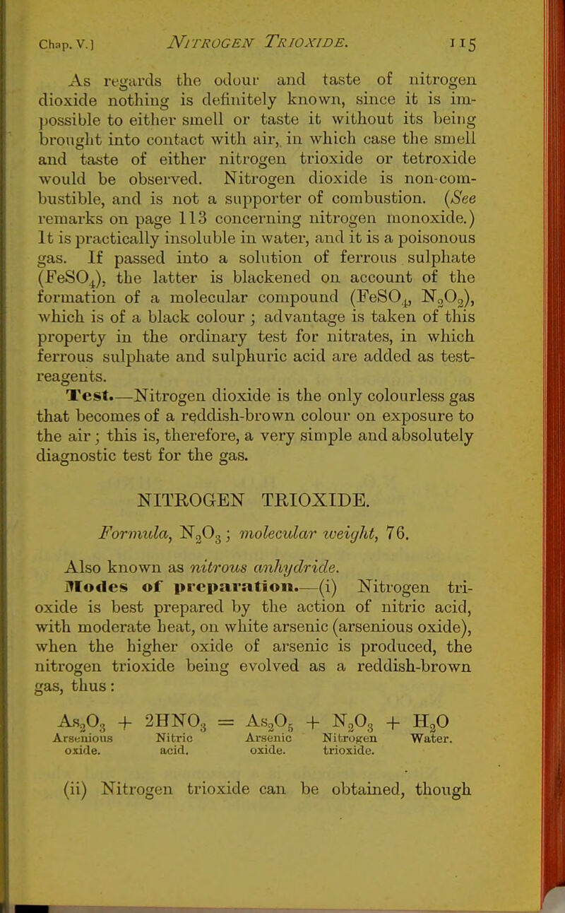 As I'fgards the odour and taste of nitrogen dioxide nothing is definitely known, since it is im- ])0ssible to either smell or taste it without its being brought into contact with air, in which case the smell and taste of either nitrogen trioxide or tetroxide would be observed. Nitrogen dioxide is non-com- bustible, and is not a supporter of combustion. {See remarks on page 113 concerning nitrogen monoxide.) It is practically insoluble in water, and it is a poisonous gas. If passed into a solution of ferrous sulphate (FeSO^), the latter is blackened on account of the formation of a molecular compound (FeSO^ NoOg), which is of a black colour ; advantage is taken of this property in the ordinary test for nitrates, in which ferrous sulphate and sulphuric acid are added as test- I'eagents. Test.—Nitrogen dioxide is the only colourless gas that becomes of a reddish-brown colour on exposure to the air; this is, therefore, a very simple and absolutely diagnostic test for the gas. NITROGEN TRIOXIDE. Formula, N3O3; molecular toeiyht, 76. Also known as nitrous anhydride. Modes of preparation.—(i) Nitrogen tri- oxide is best prepared by the action of nitric acid, with moderate heat, on white arsenic (arsenious oxide), when the higher oxide of arsenic is produced, the nitrogen trioxide being evolved as a reddish-brown gas, thus: AS2O3 + 2HNO.5 = AS2O5 -I- N2O3 + HgO Arsenious Nitric Arsenic Nitrogen Water, oxide. acid. oxide. trioxide. (ii) Nitrogen trioxide can be obtained, though