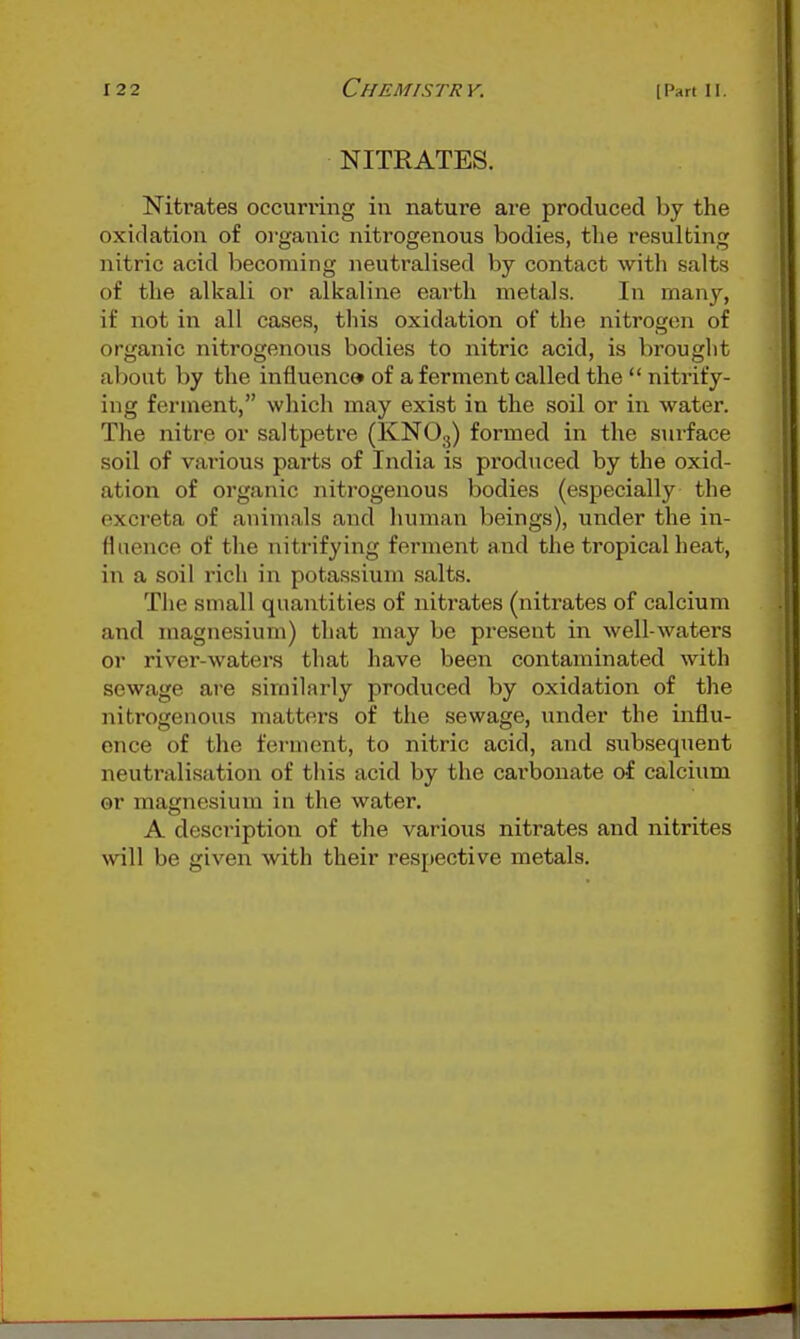 NITRATES. Nitrates occurring in nature are produced by the oxidation of organic nitrogenous bodies, the resulting nitric acid becoming neutralised by contact with salts of the alkali or alkaline earth metals. In many, if not in all cases, this oxidation of the nitrogen of organic nitrogenous bodies to nitric acid, is brought about by the influence of a ferment called the  nitrify- ing ferment, wliich may exist in the soil or in water. The nitre or saltpetre (KNO3) formed in the suiface soil of various parts of India is produced by the oxid- ation of organic nitrogenous bodies (especially the excreta of animals and human beings), under the in- fluence of the nitrifying ferment and the tropical heat, in a soil rich in potassium salts. The small quantities of nitrates (nitrates of calcium and magnesium) that may be present in well-waters or river-waters that have been contaminated with sewage are similarly produced by oxidation of the nitrogenous mattei-s of the sewage, under the influ- ence of the ferment, to nitric acid, and subsequent neutralisation of this acid by the carbonate of calcium or magnesium in the water. A description of the various nitrates and nitrites will be given with their respective metals.