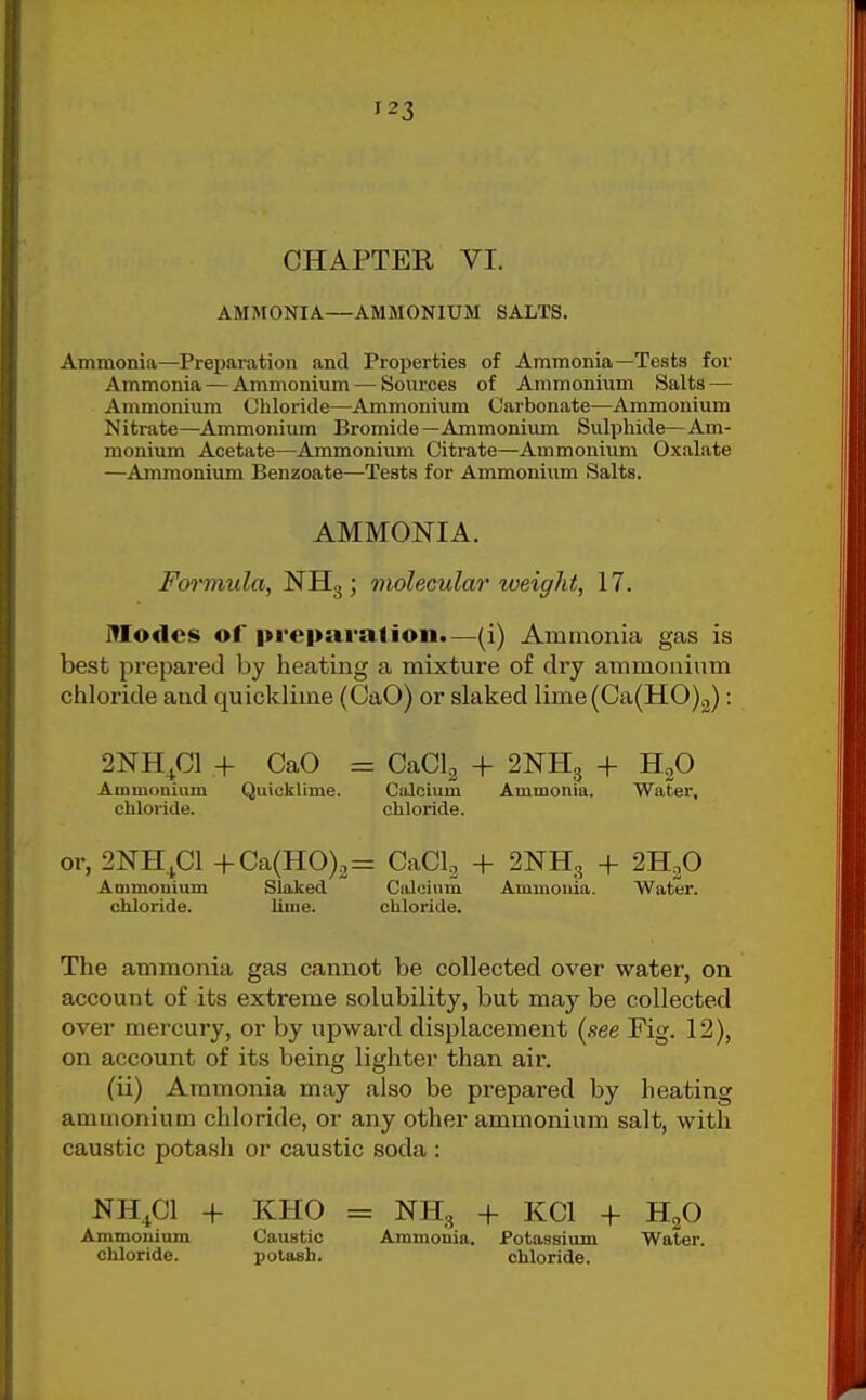 CHAPTER VI. AMMONIA—AMMONIUM SALTS. Ammonia—Preparation and Properties of Ammonia—Tests for Ammonia — Ammonium — Soiu-ces of Ammonium Salts — Ammonium Chloride—Ammonium Carbonate—Ammonium Nitrate—Ammonium Bromide—Ammonium Sulphide—Am- monium Acetate—Ammonium Citrate—Ammonium Oxalate —Ammonium Benzoate—Teats for Ammonium Salts. AMMONIA. Formula, NHg ; molecular weight, 17. Modes of preparalioii.—(i) Ammonia gas is best prepared by heating a mixture of dry ammonium chloride and quicklime (CaO) or slaked lime(Ca(H0)2): 2NH^C1 + CaO = Ammonium Quicklime, chloride. or, 2NH^C1 +Ca(H0)2= Ammonium Slaked chloride. liuie. CaClg + 2NH3 + H2O Calcium Ammonia. Water, chloride. CaClg + 2NH3 + 2H2O Calcium Ammonia. Water, chloride. The ammonia gas cannot be collected over water, on account of its extreme solubility, but may be collected over mercury, or by upward displacement (see Fig. 12), on account of its being lighter than air. (ii) Ammonia may also be prepared by heating ammonium chloride, or any other ammonium salt, with caustic potash or caustic soda : NH4CI + KHO = NH3 + KCl + HgO Ammouiom Caustic Ammonia. Potassium Water, chloride. potash. chloride.