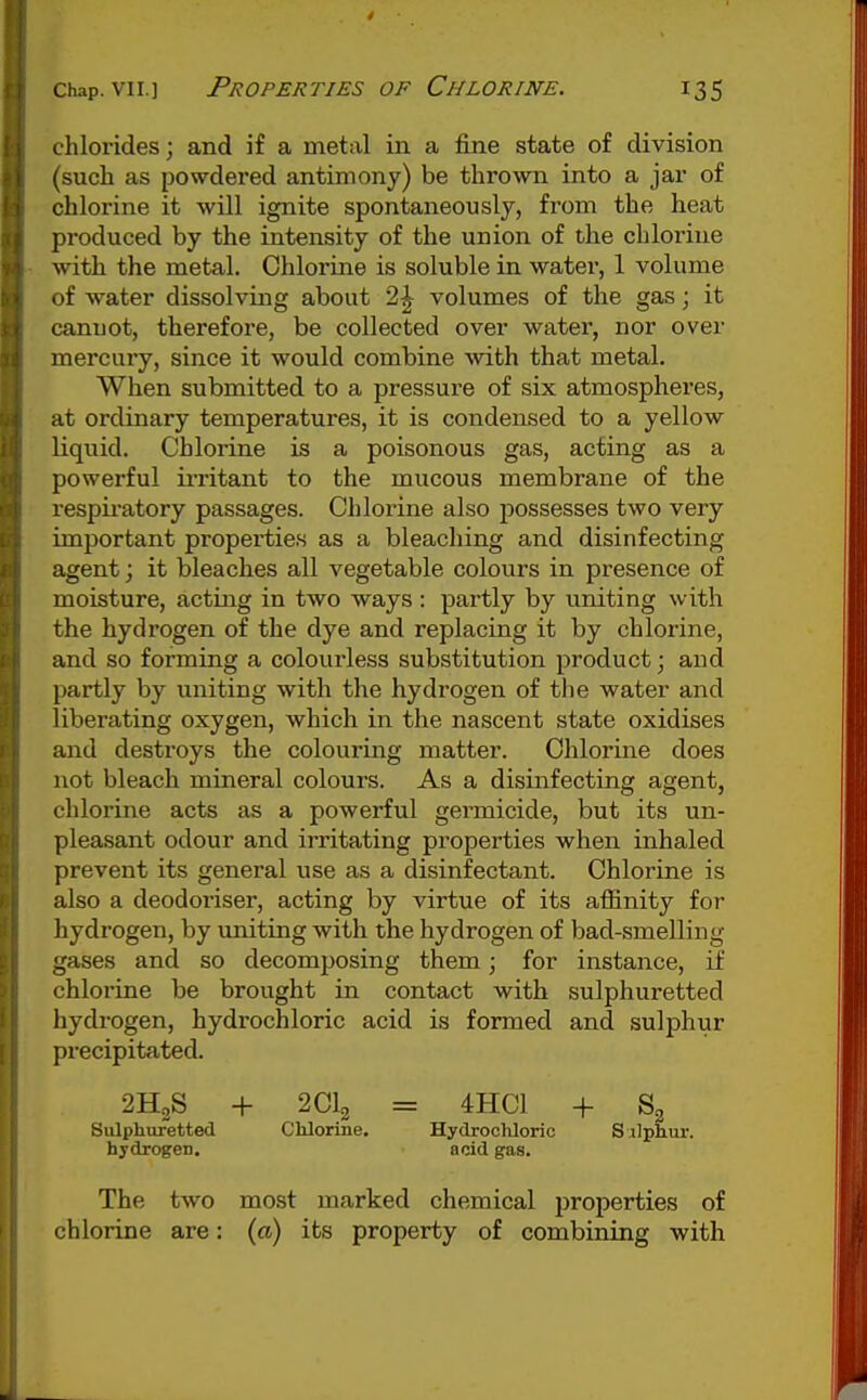 chlorides; and if a metal in a fine state of division (such as powdered antimony) be thrown into a jar of chlorine it will ignite spontaneously, from the heat produced by the intensity of the union of the chlorine ■with the metal. Chlorine is soluble in water, 1 volume of water dissolving about 2^ volumes of the gas; it cannot, therefore, be collected over water, nor over mercury, since it would combine with that metal. When submitted to a pressure of six atmospheres, at ordinary temperatures, it is condensed to a yellow liquid. Chlorine is a poisonous gas, acting as a powerful irritant to the mucous membrane of the respii'atory passages. Chlorine also possesses two very important properties as a bleaching and disinfecting agent; it bleaches all vegetable colours in presence of moisture, acting in two ways : partly by uniting with the hydrogen of the dye and replacing it by chlorine, and so forming a colourless substitution product; and partly by uniting with the hydrogen of the water and liberating oxygen, which in the nascent state oxidises and destroys the colouring matter. Chlorine does not bleach mineral colours. As a disinfecting agent, chlorine acts as a powerful germicide, but its un- pleasant odour and irritating properties when inhaled prevent its general use as a disinfectant. Chlorine is also a deodoriser, acting by virtue of its affinity for hydrogen, by uniting with the hydrogen of bad-smelling gases and so decomposing them; for instance, if chlorine be brought in contact with sulphuretted hydrogen, hydrochloric acid is formed and sulphur precipitated. 2H2S + 2CI2 = 4HC1 + S3 Sulphixretted Chlorine. Hydrochloric Silphur. hydrogen. acid gas. The two most marked chemical properties of chlorine are: (a) its property of combining with