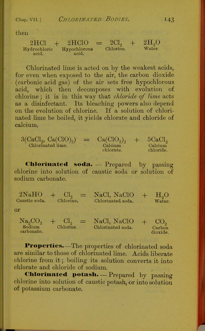 then 2HC1 + 2HC10 = 2CI2 + 2H2O Chlorijie. Water. Hydrochloric acid. Hypochlorous acid. Chlorinated lime is acted on by the weakest acids, for even when exposed to the air, the carbon dioxide (carbonic acid gas) of the air sets free hypochlorous acid, -which then decomposes with evolution of chlorine; it is in this way that chloride of lime acts as a disinfectant. Its bleaching powers also depend on the evolution of chlorine. If a solution of chlori- nated lime be boiled, it yields chlorate and chloride of calcium. 3(CaCl2, Ca(C10)2) Chlorinated lime. Ca(C103)o + SCaClg Calcium Calcium chlorate. chloride. Cblorinated soda. — Prepared by passing chlorine into solution of caustic soda or solution of sodium carbonate. 2NaH0 + CL = Caustic soda. or Chlorine. Na^COg + CI, Sodium Chlorine, carhonate. NaCl, NaClO + H^O Chlorinated soda. Water. = NaCl, NaClO + CO.^ Chlorinated soda. Carbon dioxide. Properties.—The properties of chlorinated soda are similar to those of chlorinated lime. Acids liberate chlorine from it; boiling its solution converts it into chlorate and chloride of sodium. Chlorinated potash. — Prepared by passing chlorine into solution of caustic potash, or into solution of potassium carbonate,