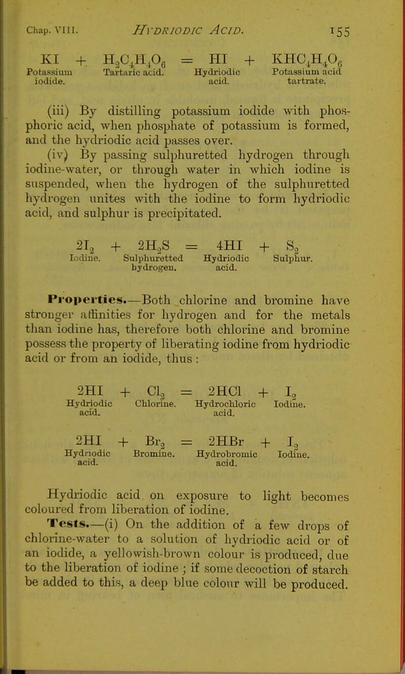 KI + HoC^HPc = HI + KHC^H^Oa Potassium Tartiiric acid. Hydriodic Potassium acid iodide. acid. tartrate. (iii) By distilling potassium iodide with phos- phoric acid, when phosphate of potassium is formed, and the hydriodic acid passes over. (iv) By passing sulphuretted hydrogen through iodine-water, or through water in which iodine is suspended, when the hydrogen of the sulphuretted hydrogen unites with the iodine to form hydriodic acid, and sulphur is precipitated. 2H2S = 4HI + So Iodine. Sulphuretted Hydriodic Sulphur, hydrogen. acid. Properties.—Both chlorine and bromine have stronger affinities for hydrogen and for the metals than iodine has, therefore both chlorine and bromine possess the property of liberating iodine from hydriodic acid or from an iodide, thus : 2HI -f- CI, = 2HC1 + I3 Hydriodic Chlorine. Hydrochloric Iodine, acid. acid, 2HI -f Br2 = 2HBr + I, Hydnodic Bromine. Hydrobromio lodfne. acid. acid. Hydriodic acid on exposure to light becomes coloured from liberation of iodine. Tests.—(i) On the addition of a few drops of chlorine-water to a solution of hydriodic acid or of an iodide, a yellowish-brown colour is produced, due to the liberation of iodine ; if some decoction of starch be added to this, a deep blue colour will be produced.