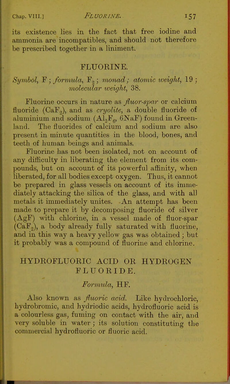 its existence lies in the fact that free iodine and ammonia are incompatibles, and should not therefore be prescribed together in a liniment. FLUORINE. Symbol, F; formula, Fgj monad; atomic weight, 19 : molecular weight, 38. Fluorine occurs in nature as jiuor-spar or calcium fluoride (CaPo), and as cryolite, a double fluoride of aluminium and sodium (Al^Fg, GNaF) found in Green- land. The fluorides of calcium and sodium are also present in minute quantities in the blood, bones, and teeth of human beings and animals. Fluorine has not been isolated, not on account of any difliculty in liberating the element from its com- pounds', but on account of its j^owerful affinity, when liberated, for all bodies except oxygen. Thus, it cannot be prepared in glass vessels on account of its imme- diately attacking the silica of the glass, and with all metals it immediately unites. -An attempt has been made to prepare it by decomposing fluoride of silver (AgF) with chlorine, in a vessel made of fluor-spar (CaFo), a body already fully saturated with fluorine, and in this way a heavy yellow gas was obtained; but it probably was a compound of fluorine and chlorine. HYDROFLUORIC ACID OR HYDROGEN FLUORIDE. Formula, HF. Also known as fluoric acid. Like hydrochloric, hydrobromic, and hydriodic acids, hydrofluoric acid is a colourless gas, fuming on contact with the air, and very soluble in water; its solution constituting the commercial hydrofluoric or fluoric acid.