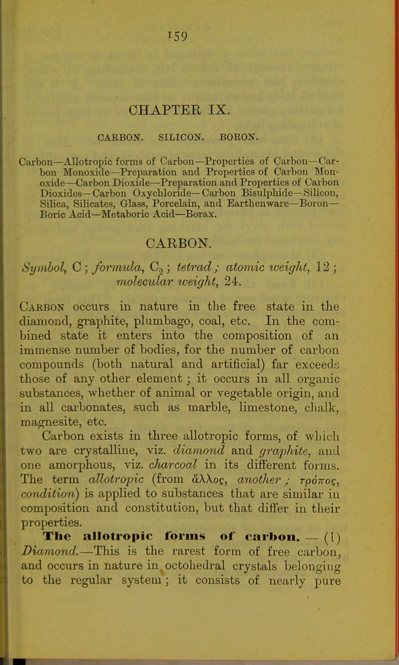 CHAPTER IX. CARBON. SILICON. BORON. Carbon—AUotropic forms of Carbon—Properties of Carbon—Car- bon Monoxide—Preparation and Properties of Carbon Mon- oxide—Carbon Dioxide—Preparation and Properties of Carbon Dioxides—Carbon Oxychloride—Carbon Bisulphide—Silicon, Silica, Silicates, Glass, Porcelain, and Eai-tbenware—Boron— Boric Acid—Metaboric Acid—Borax. CARBON. Symbol, G; formula, Cg; tetrad; atomic weight, 12; molecular weight, 24. Carbon occurs in nature in the free state in the diamond, graphite, plumbago, coal, etc. In the com- bined state it enters into the composition of an immense number of bodies, for the number of carbon compounds (both natural and artificial) far exceeds those of any other element j it occurs in all organic substances, whether of animal or vegetable origin, and in all carbonates, such as marble, limestone, clialk, magnesite, etc. Cai'bon exists in three allotropic forms, of which two are crystalline, viz. diamond and graphite, and one amorphous, viz. cliarcoal in its different forms. The term allotropic (from aWoc, another j rpowog, condition) is applied to substances that are similar in composition and constitution, but that differ in their properties. The allotropic forms of carbon. — (1) Diamond.—This is the i-arest form of free carbon, and occurs in nature in^octohedral crystals belonging to the regular system; it consists of nearly pure