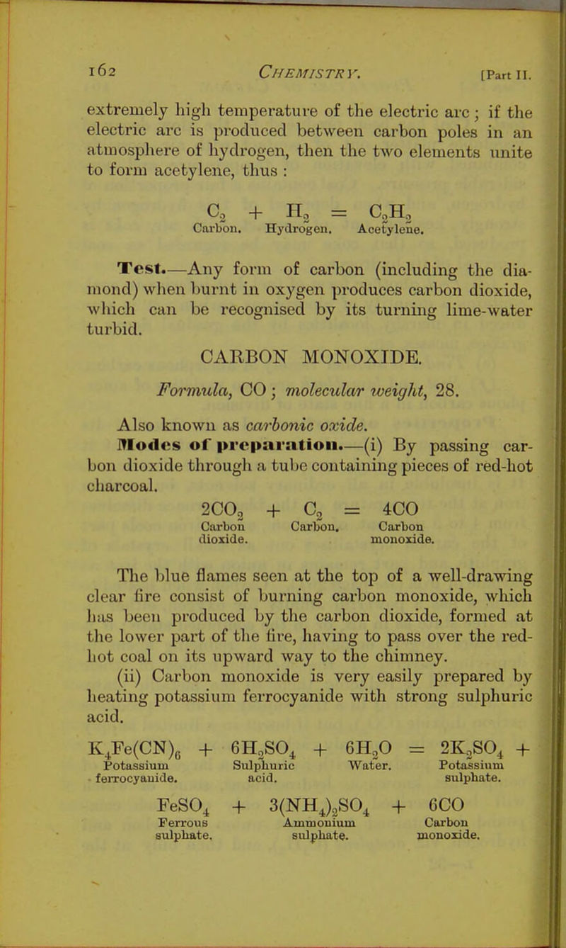 [Part II. extremely high temperature of the electric arc; if the electric arc is produced between carbon poles in an atmosphere of hydrogen, then the two elements unite to form acetylene, thus : Co + = CoHo Carbon. Hydrogen. Acetylene. Test.—Any form of carbon (including the dia- mond) wlien burnt in oxygen produces carbon dioxide, which can be recognised by its turning lime-water turbid. CARBON MONOXIDE. Formula, CO ; molecular weight, 28. Also known as carbonic oxide. Modes of preparation.—(i) By passing car- bon dioxide through a tube containing pieces of red-hot charcoal. 2CO2 + Co = 4C0 Carbon Carbon, Carbon dioxide. monoxide. The l)lue flames seen at the top of a well-drawing clear Are consist of burning carbon monoxide, which has been produced by the carbon dioxide, formed at the lower part of the tire, having to pass over the red- hot coal on its upward way to the chimney. (ii) Carbon monoxide is very easily prepared by heating potassium ferrocyanide with strong sulphuric acid. K^Fe(CN)6 + 6HoSO^ + QHp = 2KS0^ + Potassium Sulphuric Water. Potassium feiToeyauide. acid. sulphate. FeSO^ + 3(NHJ2S0^ + 6C0 rerrous Ammonium Carbon sulphate. sulphate. monoxide.