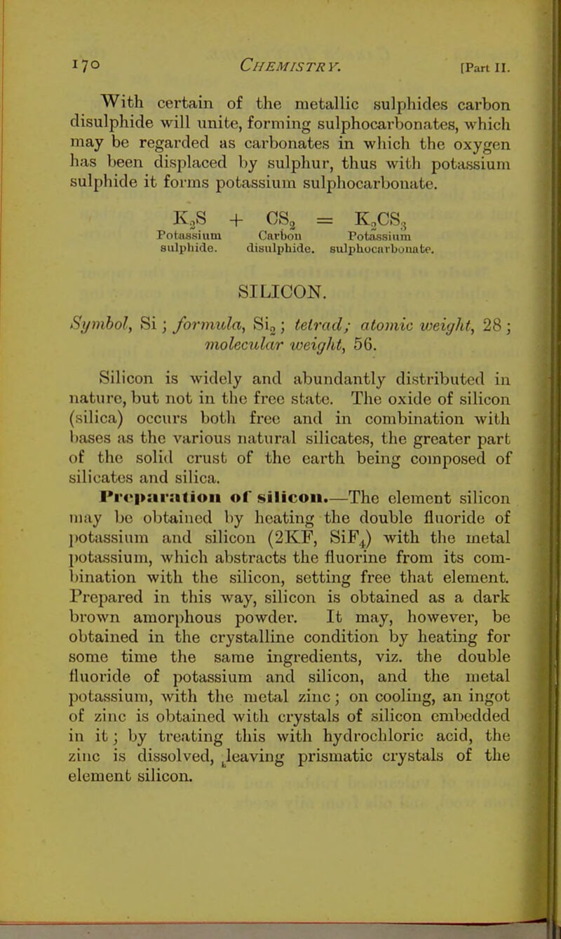 With certain of the metallic sulphides carbon disulphide will unite, forming sulphocarbonates, which may be regarded as carbonates in which the oxygen has been displaced by sulphur, thus with potassium sulphide it forms potassium sulphocarbouate. KjS + CS2 = KoCS., Potassium Carbon Potassium aulphide. disulphide. sulphocarbouate. SILICON. Symbol, Si; formula, Sig ; tetrad; atomic weight, 28 ; molecular weight, 56. Silicon is widely and abundantly distributed in nature, but not in the free state. The oxide of silicon (silica) occurs both free and in combination with bases iis the various natural silicates, the greater part of the solid crust of the earth being composed of silicates and silica. Preparation of silicon.—The clement silicon may be obtained by heating the double fluoride of l)otassium and silicon (2KF, SiF^) with the metal potassium, which abstracts the fluorine from its com- bination with the silicon, setting free that element. Prepared in this way, silicon is obtained as a dark brown amorphous powder. It may, however, be obtained in the crystalline condition by heating for some time the same ingredients, viz. the double fluoride of potassium and silicon, and the metal potassium, with the metal zinc; on cooling, an ingot of zinc is obtained with crystals of silicon embedded in it; by treating this with hydrochloric acid, the zinc is dissolved, Jeaving prismatic crystals of the element silicon.