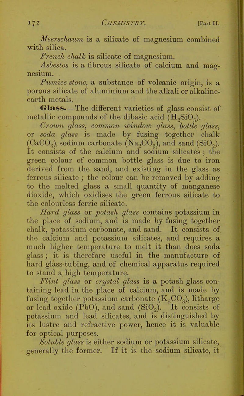 Meerschaum is a silicate of magnesium combined with silica. French chalk is silicate of magnesium. Asbestos is a fibrous silicate of calcium and mas- nesium. Pumice-stone, a substance of volcanic origin, is a porous silicate of aluminium and the alkali or alkaline- earth metals. Olass.—The different varieties of glass consist of metallic compounds of the dibasic acid (HoSiO,). Croiv7i glass, common unndoio glass, bottle glass, or soda glass is made by fusing together chalk (CaCO.,), sodium carbonate (Na^COg), and sand (SiO.,). It consists of the calcium and sodium silicates ; the green colour of common bottle glass is due to iron derived from the sand, and existing in the glass as ferrous silicate ; the colour can be removed by adding to the melted glass a small quantity of manganese dioxide, which oxidises the green ferrous silicate to the colourless ferric silicate. Hard glass or potash glass contains potassium in the place of sodium, and is made by fusing together chalk, potassium carbonate, and sand. It consists of the calcium and potassium silicates, and requires a much higher temperature to melt it than does soda glass; it is therefore useful in the manufacture of hard glass-tubing, and of chemical apparatus required to stand a high temperature. Flint glass or crystal glass is a potash glass con- taining lead iu the place of calcium, and is made by fusing together potassium carbonate (K^COg), litharge or lead oxide (PbO), and sand (SiOo). It consists of potassium and lead silicates, and is distinguished by its lustre and refractive power, hence it is valuable for optical ])urposes. Soluble glass is either sodium or potassium silicate, generally the former. If it is the sodium silicate, it