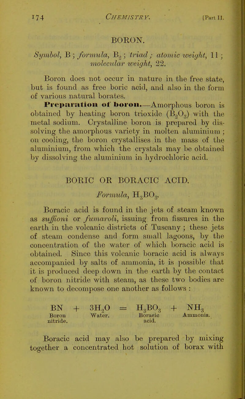 BORON. Symbol, B ; fonmila, Bo ; triad; atomic tveiyht, 11 ; molecular weight, 22, Boron does not occur in nature in the free state, but is found as free boric acid, and also in the form of various natural borates. Prepai-nlioii of boron—Amorphous boron is obtained by heating boron trioxide (B^O.,) with the metal sodium. Crystalline boron is prepai-ed by dis- solving the amorphous variety in molten aluminium ; on cooling, the boi'on crystallises in the mass of the aluminium, fi'oui which the ci'ystals may be obtained by dissolving the aluminiuiu in hydrochloric acid. BORIC OR BORACIC ACID. Formula, H.3BO3. Boracic acid is found in the jets of steam known as sujjioni or /umaroli, issuing from fissures in the earth in the volcanic districts of Tuscany ; these jets of steam condense and form suiall lagoons, by the concentration of the water of which boracic acid is obtained. Since this volcanic boracic acid is always accompanied by salts of ammonia, it is possible that it is produced deep down in the eai'th by the contact of boron nitride with steam, as these two bodies are known to decompose one another as follows : BN + SHoO = H3BO3 + NH3 Boron Water. Boracic Ammonia, nitride. acid. Boracic acid may also be prepared by mixing together a concentrated hot solution of borax with