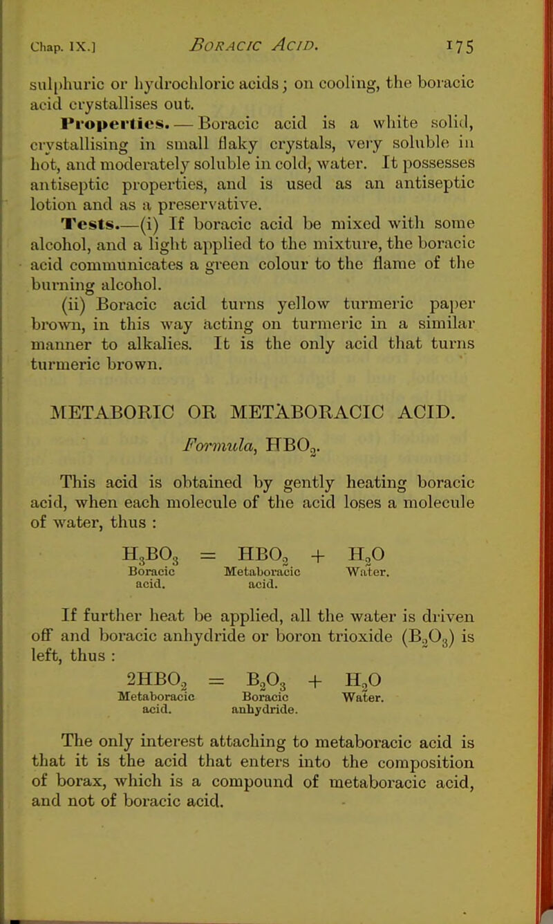 sulphuric or hydrochloric acids; on cooling, the boracic acid crystallises out. Properties. — Boracic acid is a white solid, crystallising in sniall flaky crystals, veiy soluble in hot, and moderately soluble in cold, water. It possesses antiseptic properties, and is used as an antiseptic lotion and as a preservative. Tests.—(i) If boracic acid be mixed with some alcohol, and a light applied to the mixture, the boracic acid communicates a green colour to the flame of the burning alcohol. (ii) Boracic acid turns yellow turmeric pa))er brown, in this way acting on turmei-ic in a similar manner to alkalies. It is the only acid that turns turmeric brown. METABORIC OR METABORAOIC ACID. Formula, HBOj. This acid is obtained by gently heating boracic acid, when each molecule of the acid loses a molecule of water, thus : H3BO3 = HBO, + HgO Boracic Metaboraoic Water. acicT. acid. If further heat be applied, all the water is driven oflf and boracic anhydride or boron trioxide (B.jOg) is left, thus : 2HBO2 = B2O3 + H^O Metaboracic Boracic Water, acid. anhydride. The only interest attaching to metaboracic acid is that it is the acid that enters into the composition of borax, which is a compound of metaboracic acid, and not of boracic acid.