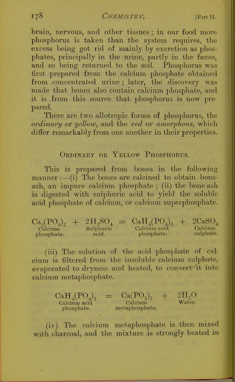 brain, nervous, and other tissues; in our food more phosphorus is taken than the system requires, the excess being got rid of mainly by excretion as phos- phates, principally in the urine, partly in the fasces, and so being returned to the soil. Phosphorus was first prepared from the calcium phosphate obtained from concentrated urine; later, the discovery was made that bones also contain calcium phosphate, and it is from this source that phosphorus is now pre- pared. There are two alloti'opic forms of phosphorus, the ordinary or yelloio, and the red or amorphous, whicli diflfer remarkably from one another in their properties. Ordinary or Yellow Phosphorus. This is prepared from bones in the following manner:—(i) Tlie bones are calcined to obtain bone- ash, an impure calcium phosphate ; (ii) the bone-ash is digested with sulphuric acid to yield the solublr, acid phosphate of calcium, or calcium superphosphate. Ca,(PO,.). + 2H.S0^ = CaH,(PO^)o + 2CaS0, Cnlcium  Sulplmi-ic Calcium iicid Calcium pUosplmte. acid. x)hoBi)lmte. Bulpbate. (iii) The solution of the acid phosphate of cal- cium is filtered from tlie insoluble calcium sulphate, evaporated to dryness and lieated, to convert 'it into calcium metaphosphate. CaH,.(P0.i)2 = Ca(P03), + 2H.0 Calcium acid Calcium Water, phospliate. metapbosiihate. (iv) The calcium metaphosphate is then mixed with charcoal, and the mixture is strongly heated in