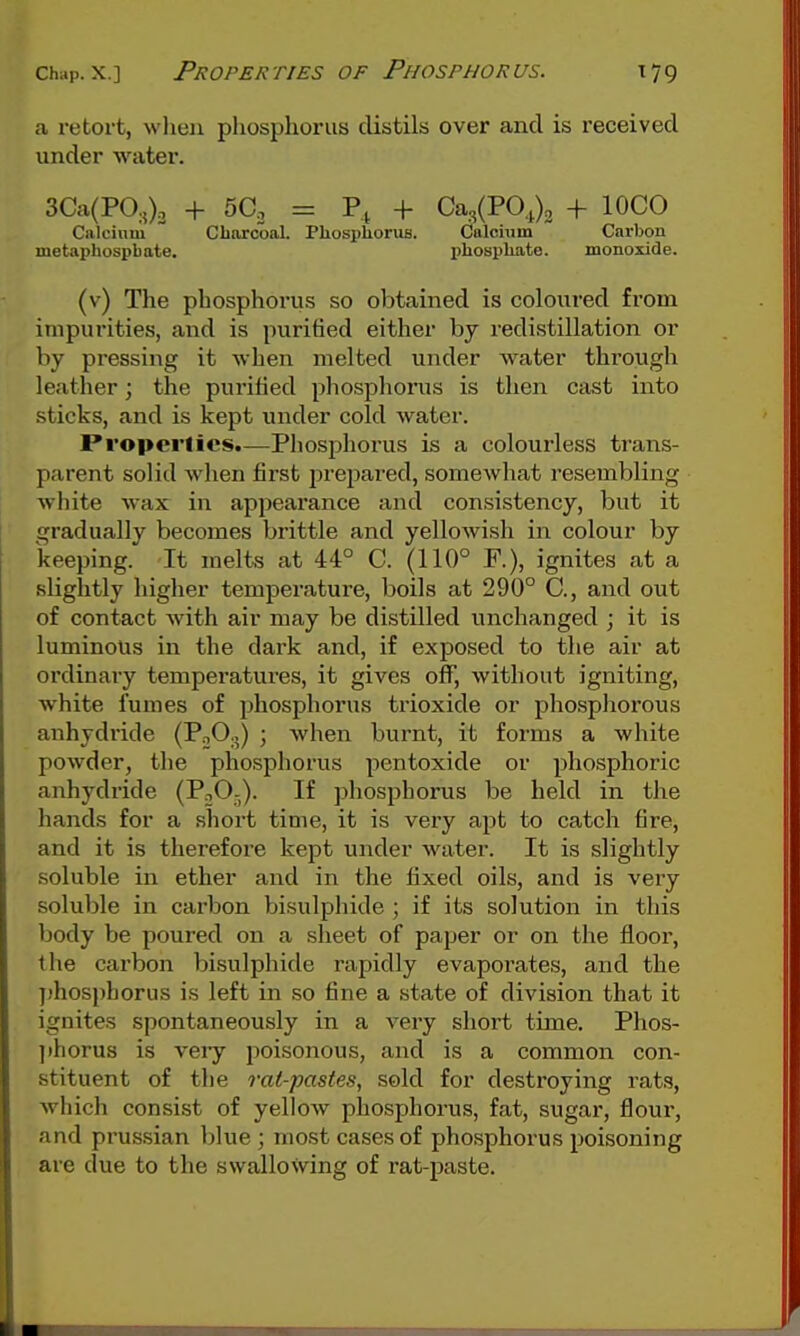 a retort, when phosphorus distils over and is received under water. 3Ca(PO.O. + 5C. = + Ca3(PO,j)2 + lOCO Calcium Cbnrcoal. Phosphorus. Calcium Carbon metaphospbate. phosphate. monoiide. (v) The phosphorus so obtained is coloured from impurities, and is puritied either by redistillation or by pressing it when melted under water through leather; the purified phosphoins is then cast into sticks, and is kept under cold water. Properlics.—Phospliorus is a colourless trans- parent solid when first j^repared, someAvhat resembling white wax in appearance and consistency, but it gradually becomes bi'ittle and yellowish in colour by keeping. It melts at 44° C. (110° F.), ignites at a slightly higher temperature, boils at 290° C, and out of contact with air may be distilled unchanged ; it is luminous in the dark and, if exposed to the air at ordinary temperatures, it gives off, without igniting, white fumes of phosphorus trioxide or phosphorous anhydride (PoO^) ; when burnt, it forms a white powder, the phosphorus pentoxide or phosphoric anhydride (P^O-). If phosphorus be held in the hands for a short time, it is very apt to catch fire, and it is therefore kept under water. It is slightly soluble in ether and in the fixed oils, and is very soluble in carbon bisulphide ; if its solution in this body be poured on a sheet of paper or on the floor, the carbon bisulphide rapidly evapoi'ates, and the ])hosphorus is left in so fine a state of division that it ignites spontaneously in a very short time. Phos- ]ihorus is veiy poisonous, and is a commoaa con- stituent of the rat-pastes, sold for destroying rats, which consist of yellow phosphorus, fat, sugar, floui-, and Prussian blue ; most cases of phosphorus poisoning are due to the swallowing of rat-paste.