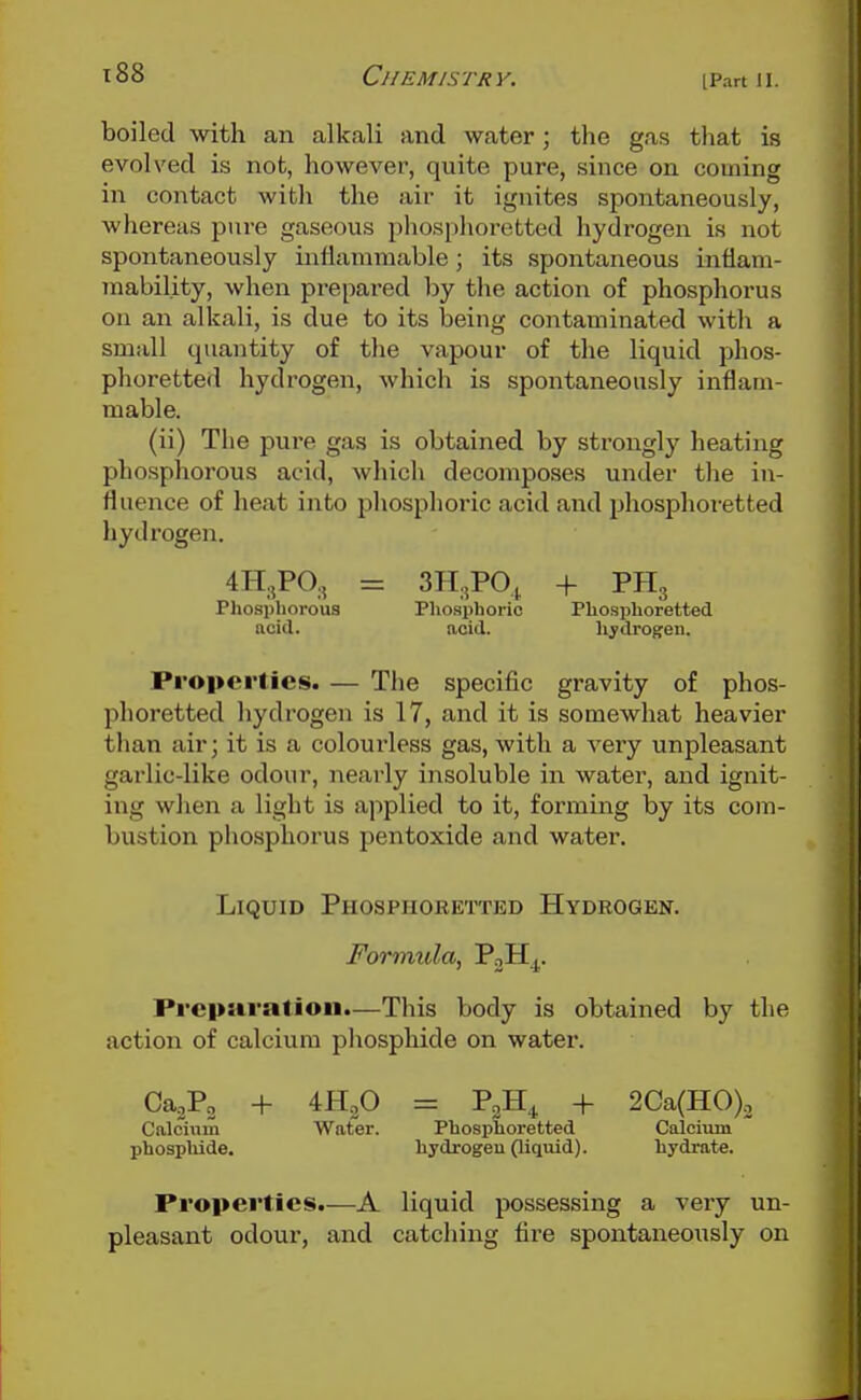 IPart II. boiled with an alkali and water; the gas that is evolved is not, however, quite pure, since on coming in contact with the air it ignites spontaneously, whereas pure gaseous phosplioretted hydrogen is not spontaneously inflammable; its spontaneous inflam- mability, when prepared by the action of phosphorus on an alkali, is due to its being contaminated with a small quantity of the vapour of the liquid phos- phoretted hydrogen, which is spontaneously inflam- mable. (ii) The jaure gas is obtained by strongly heating phosphorous acid, which decomposes under the in- fluence of heat into phosphoric acid and phosplioretted hydrogen. 4H.,P0., = 3H,,P0^ -f PHg Phosphorous Phosphoric Phosphoretted acid. acid. hjdrogren. Properties. — The specific gravity of phos- phoretted hydrogen is 17, and it is somewhat heavier than air; it is a colourless gas, with a very unpleasant garlic-like odour, nearly insoluble in water, and ignit- ing wlien a light is applied to it, forming by its com- bustion phosphorus pentoxide and water. Liquid Phosphoretted Hydrogen. Formula, PoH^. Preparation.—This body is obtained by the action of calcium phosphide on water. CajPg + mf> = PoH^ + 2Ca(H0). Calcium Water. Phosphoretted Calciaun phosphide. hydrogen (liquid). hydrate. Properties.—A liquid possessing a very un- pleasant odour, and catching fire spontaneoiisly on