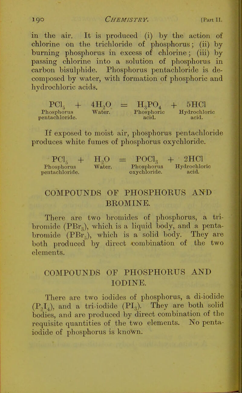 in the air. It is produced (i) by the action of chlorine on the trichloride of phosphorus; (ii) by burning phosphorus in excess of chlorine; (iii) by passing chloi'ine into a solution of pliosphorus in cai'bon bisulphide. Phosphorus pentachloride is de- composed by water, with formation of phosphoric and hydrochloric acids. PCI, + 4HjO = H^PO^ + 5HC1 Phospliorus Water. Phosphorio Hydrochloric pentachloride. acid. acid. If exposed to moist air, phosphorus pentachloride produces white fumes of phosphorus oxychloride. PCI, + H.O = POCl,, + 2HC1 Phosphorus Water. Phosphorus Hydrochloric pentachloride. oxychloride. acid. COMPOUNDS OF PHOSPHORUS AND BROMINE. There are two broujides of phosphorus, a tri- bromide (PBr.,), which is a liquid body, and a penta- bromide (PBr,), which is a solid body. They are both produced liy direct combination of the two elements. COMPOUNDS OF PHOSPHORUS AND IODINE. There are two iodides of phosphorus, a di-iodide (PoI.i), and a tri-iodide (PI3). They are both solid bodies, and are produced by direct combination of the requisite quantities of the two elements. No penta- iodide of phosphorus is known.