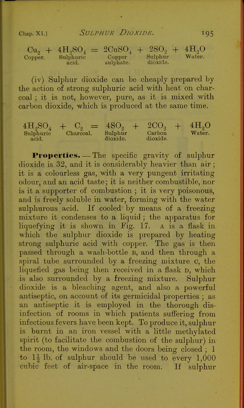 Cu, + 4H,S0.j = 2CuS0,^ + 280. + 4H2O Copper. Sulplmric Copper Sulpliiu- Water, acid. sulphate. dioxide. (iv) Sulphur dioxide can be cheaply prepared by the action of strong sulphuric acid with heat on char- coal ; it is not, howeA^er, pure, as it is mixed with carbon dioxide, which is produced at the same time. iH.so^ + a = 4SO2 + 2CO2 + 4H2O Snlpburic Cliarcoal. SiUpliur Carbon Water, acid. dioxide. dioxide. Properties. — The specific gravity of sulphur dioxide is 32, and it is considerably heavier than air; it is a colourless gas, with a very pungent irritating odour, and an acid taste; it is neither combustible, nor is it a supporter of combustion ; it is very poisonous, and is freely soluble in water, forming with the water sulphurous acid. If cooled by means of a freezing mixture it condenses to a liquid ; the apparatus for liquefying it is shown in Fig. 17. A is a flask in which the sulphur dioxide is prepared by heating strong sulphuric acid with copper. The gas is then passed through a wash-bottle B, and then through a spiral tube surrounded by a freezing mixture c, the liquefied gas being then received in a flask D, which is also surrounded by a freezing mixture. Sulphur dioxide is a bleaching agent, and also a powerful antiseptic, on account of its germicidal properties ; as an antiseptic it is employed in the thorough dis- infection of rooms in which patients suflFering from infectious fevers have been kept. To produce it, sulphur is burnt in an iron vessel with a little methylated spirit (to facilitate the combustion of the sulphur) in the room, the windows and the doors being closed ; 1 to 1^ lb. of sulphur should be used to every 1,000 cubic feet of air-space in the room. If sulphur