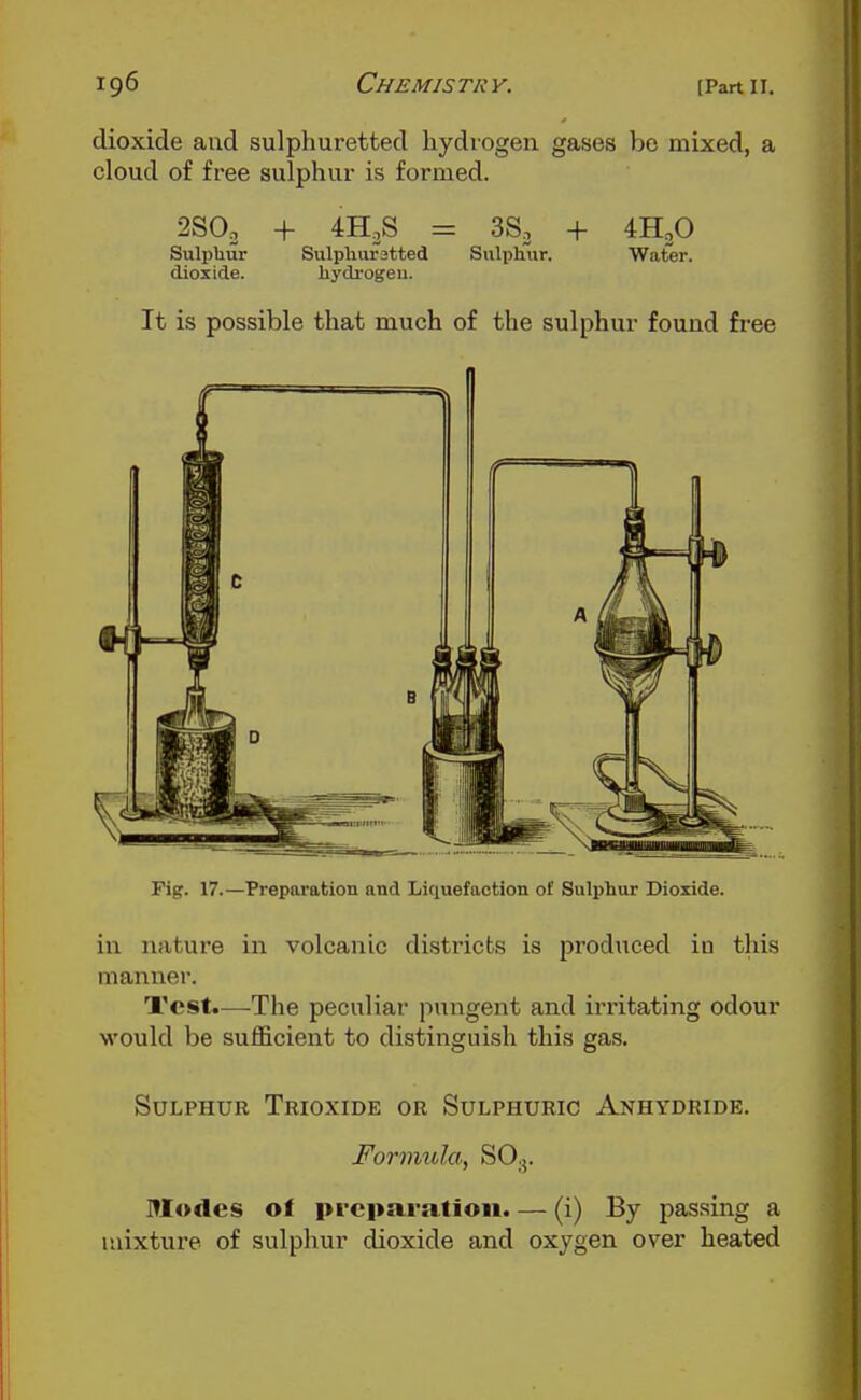 dioxide and sulphuretted hydrogen gases bo mixed, a cloud of free sulphur is formed. 2SO2 + 4H,S = 38, + 4H2O Sulpliur Sulphur9tted Sulx^hiir. Water, dioxide. hydrogen. It is possible that much of the sulphur found free Fig. 17.—Preparation and Liquefaction of Sulphur Dioxide. in nature in volcanic districts is produced in this manner. Test.—The peculiar pungent and irritating odour would be sufficient to distinguish this gas. Sulphur Trioxide or Sulphuric Anhydride. Formula, SO.5. Modes of pi-eparatioii. — (i) By passing a luixtux-e of sulphur dioxide and oxygen over heated