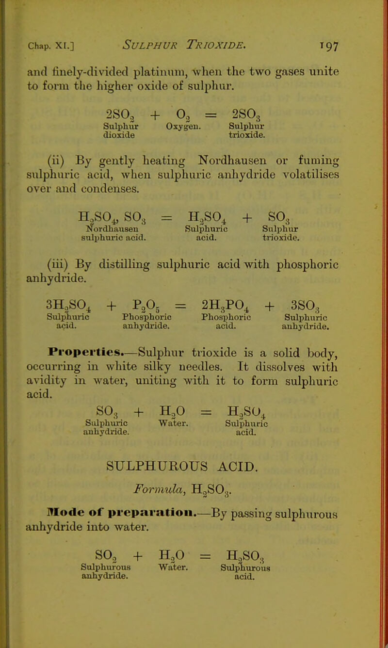 and tinely-clivicled platinum, when the two gases unite to form the higher oxide of sulphur. 2SO3 + 02 = 2SO3 Sulphur Oxygen. Sulphur dioxide trioxide. (ii) By gently heating Nordhausen or fuming sulphuric acid, when sulphuric anhydride volatilises over and condenses. H,S0^S03 = H,SO^ + SO3 ifordhansen Sulphuric Sulphur sulphuric acid. ncid. trioxide. (iii) By distilling sulphuric acid with phosphoric anhydride. SHoSO^ + P2O5 SHgPO^ + 3SO3 Sulphuric Phosphoric Phosphoric Sulphuric acid. anhydride. acid. anhydride. Properties.—Sulphur trioxide is a solid body, occurring in white silky needles. It dissolves with avidity in water, uniting with it to form sulphuric acid. Sulphuric Water. Sulphuric anhydride. acid. SULPHUROUS ACID. Formula, H3SO3. Mode of preparation.—By passing sulphurous anhydride into water. SO2 + HgO = H2SO., Sulphurous Water. Sulphurous anhydride. acid.