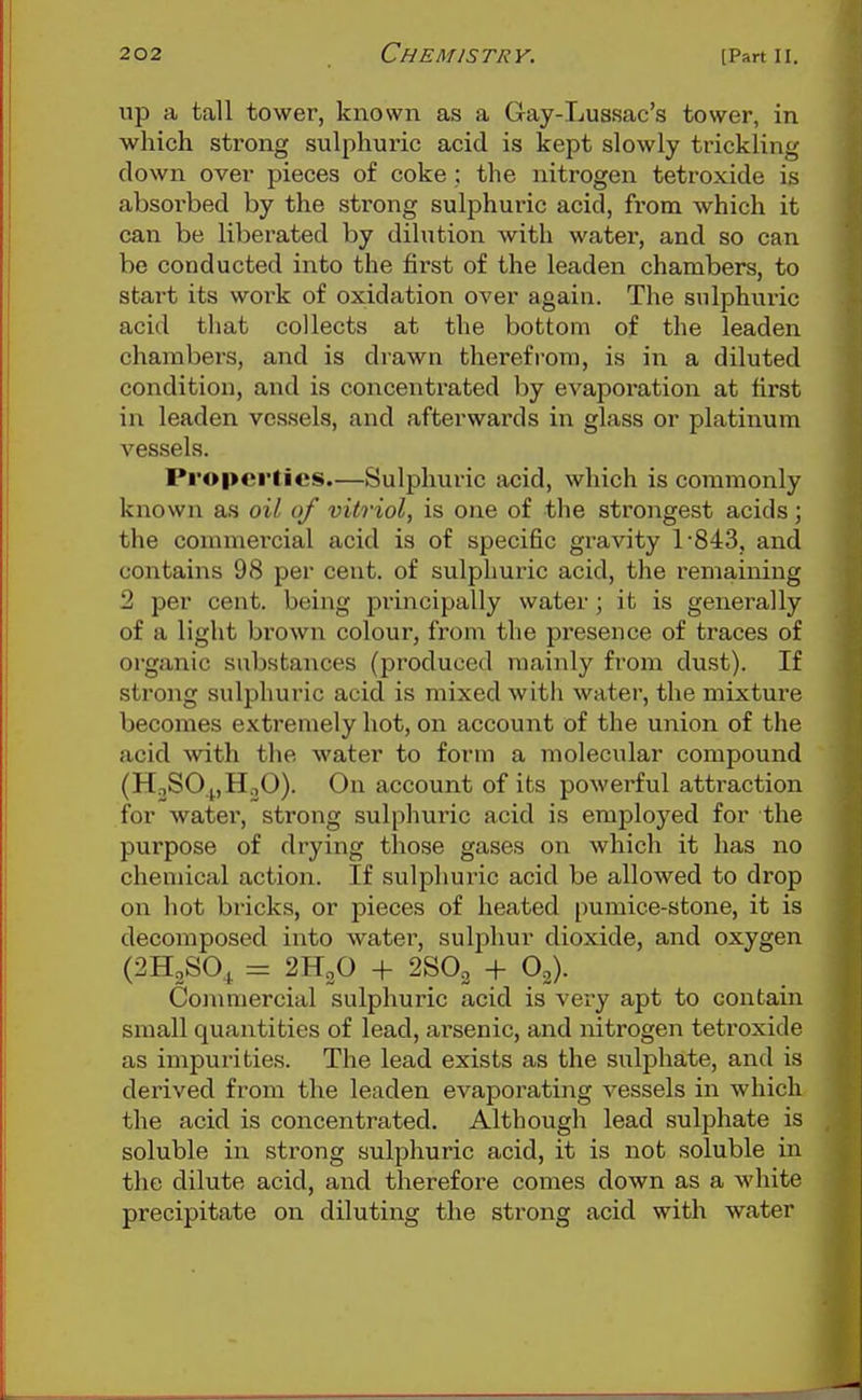 up a tall tower, known as a Gay-Luasac's tower, in which strong sulphuric acid is kept slowly trickling clown over pieces of coke ; the nitrogen tetroxide is absorbed by the sti-ong sulphuric acid, from which it can be liberated by dilution with water, and so can be conducted into the first of the leaden chambers, to start its work of oxidation over again. The sulphuric acid that collects at the bottom of the leaden chambers, and is drawn therefrom, is in a diluted condition, and is concentrated by evaj)oration at first in leaden vessels, and afterwai'ds in glass or platinum vessels. Properties.—Sulphuric acid, which is commonly known as oil of vitriol, is one of the strongest acids; the commei'cial acid is of specific gravity 1-843, and contains 98 per cent, of sulphuric acid, the remaining 2 per cent, being principally water; it is generally of a light brown colour, from the presence of traces of organic substances (produced mainly from dust). If strong sulphuric acid is mixed with water, the mixture becomes extremely hot, on account of the union of the acid with the water to form a molecular compound (HjSOpHoO). On account of its powerful attraction for water, strong sulphuric acid is employed for the purpose of drying those gases on which it has no chemical action. If sulphuric acid be allowed to drop on hot bricks, or pieces of heated pumice-stone, it is decomposed into water, sulphur dioxide, and oxygen (2H2SO^ = 2H2O + 2SO2 + O2). Coinmercial sulphuric acid is very apt to contain small quantities of lead, arsenic, and nitrogen tetroxide as impurities. The lead exists as the sulphate, and is derived from the leaden evaporating vessels in which the acid is concentrated. Although lead sulphate is soluble in strong sulphuric acid, it is not soluble in the dilute acid, and therefore comes down as a white precipitate on diluting the strong acid with water