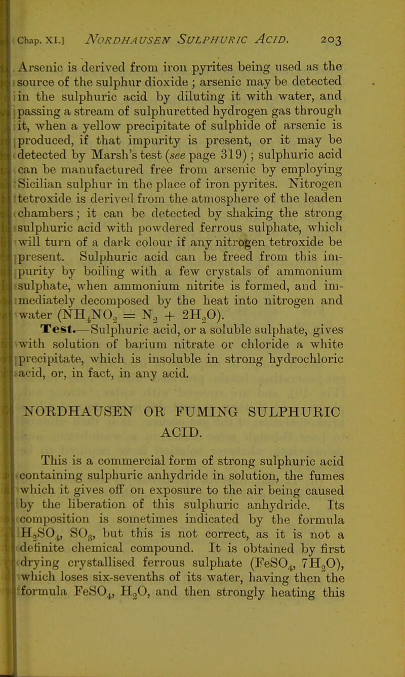 A.rsenic is derived from iron pyrites being used as the source of the sulphur dioxide ; arsenic may be detected in the sulphuric acid by diluting it with water, and passing a stream of sulphuretted hydrogen gas through it, when a yellow precipitate of sulphide of arsenic is produced, if that impurity is present, or it may be detected by Marsh's test (see page 319); sulphuric acid can be manufactured free from arsenic by employing Sicilian sulphur in the place of iron pyrites. Nitrogen tetroxide is derived from the atmosphere of the leaden rhambers; it can be detected by shaking the strong sulphuric acid with powdered ferrous sulphate, which will turn of a dark colour if any nitrogen tetroxide be present. Sulphuric acid can be freed from this im- purity by boiling with a few crystals of ammonium sulphate, when ammonium nitrite is formed, and im- mediately decomposed by the heat into nitrogen and water (NH^^NO, = + 2H„0). Test.—Sulphuric acid, or a soluble sulphate, gives with solution of barium nitrate or chloride a white precipitate, which is insoluble in strong hydrochloric acid, or, in fact, in any acid. NORDHAUSEN OR FUMING SULPHURIC ACID. This is a commercial form of strong sulphuric acid containing sulphuric anhydride in solution, the fumes which it gives off on exposure to the air being caused by the liberation of this sulphuric anhydride. Its composition is sometimes indicated by the formula HjSO^, SO.,, but this is not correct, as it is not a definite chemical compound. It is obtained by first drying crystallised ferrous sulphate (FeSO^, 7Ht,0), which loses six-sevenths of its water, having then the formula FeSOj, HoO, and then strongly heating this