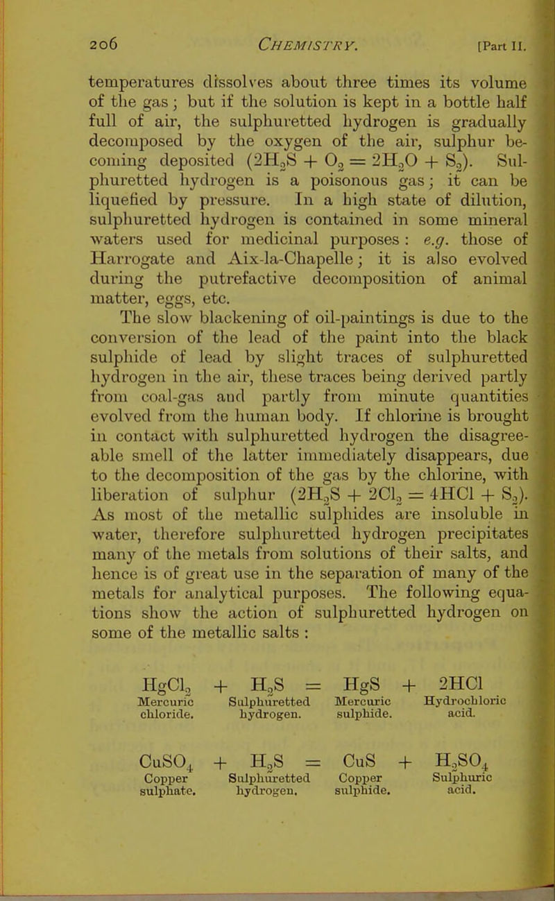 temperatures dissolves about three times its volume of the gas; but if the solution is kept in a bottle half full of air, the sulphuretted hydrogen is gradually decomposed by the oxygen of the aii-, sulphur be- coming deposited (SHgS + 03 = ^HjO + So). Sul- phuretted hydrogen is a poisonous gas; it can be liquefied by pressure. In a high state of dilution, sulphuretted hydrogen is contained in some mineral waters used for medicinal purposes: e.g. those of Harrogate and Aix-la-Chapelle; it is also evolved during the putrefactive decomposition of animal matter, eggs, etc. The slow blackening of oil-paintings is due to the conversion of the lead of the paint into the black sulphide of lead by slight traces of sulphuretted hydrogen in the air, these traces being derived partly from coal-gas and partly from minute quantities evolved from the human body. If chlorine is brought in contact with sulphuretted hydrogen the disagree- able smell of the latter immediately disappears, due to the decomposition of the gas by the chlorine, with liberation of sulphur (2H2S -f 2Clo = 4HC1 + S.). As most of the metallic sulphides are insoluble ia water, therefore sulphuretted hydrogen precipitates many of the metals from solutions of their salts, and hence is of great use in the separation of many of the metals for analytical purposes. The following equa- tions show the action of sulphuretted hydrogen on some of the metallic salts ; HgCl. 4- H3S = Mercuric Sulphuretted cliloricle. hydrogen. HgS -f 2HC1 Mercuric Hydrochloric sulphide. acid. CuSOj. + H3S = CuS + HoSO^ Copper Sulphuretted Copper Sulphuric sulphate, hydrog-en, sulphide. acid.