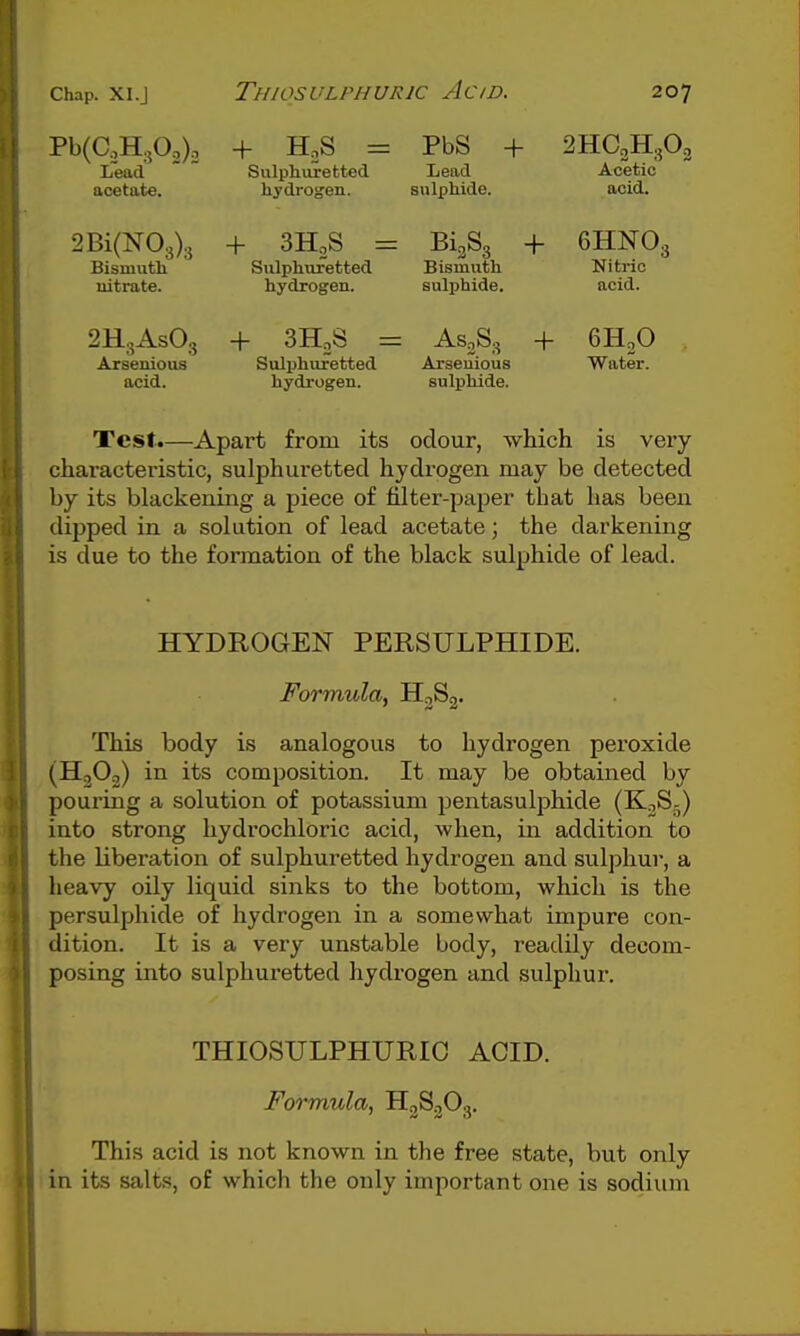 Pb(aH,0,). Lead acetate. 2Bi(N03)3 Bismuth nitrate. 2H3ASO3 Arseuious acid. + H^S = Sulphuretted hydrogen. + SHoS = Sulphuretted hydrogen. + SHoS = Sulphuretted hydrogen. PbS + Lead sulphide. 2HC2H3O2 Acetic acid. 61383 + 6HNO3 Bismuth Nitric sulijhide. acid. AS2S3 + GH.O Arseuious Water. sulphide. Test.—Apart from its odour, which is very characteristic, sulphuretted hydrogen may be detected by its blackening a piece of filter-paper that lias been dipped in a solution of lead acetate; the darkening is due to the formation of the black sulphide of lead. HYDROGEN PERSULPHIDE. Formula, HjSg. This body is analogous to hydrogen peroxide (HjOo) in its composition. It may be obtained by pouring a solution of potassium pentasulphide (K^S-) into strong hydrochloric acid, when, in addition to the liberation of sulphuretted hydrogen and sulphur, a heavy oily liquid sinks to the bottom, which is the persulphide of hydrogen in a somewhat impure con- dition. It is a very unstable body, readily decom- posing into sulphuretted hydrogen and sulphur. THIOSULPHURIC ACID. Formula., H2S2O3. This acid is not known in the free state, but only in its salts, of which the only important one is sodium