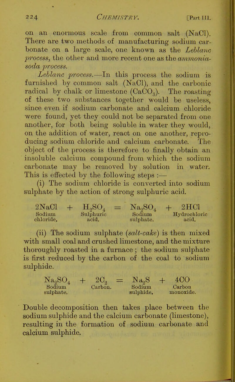 on an enormous scale from common salt (NaCl). There are two methods of manufacturing sodium car- bonate on a large scale, one known as the Lehlanc ])rocess, the other and more recent one as the ainvionia- soda process. Leblanc p>i'ocess.—In this process the sodium is furnished by common salt (NaCl), and the carbonic radical by chalk or limestone (CaCOg). The roasting of these two substances together would be useless, since even if sodium carbonate and calcium chloride were found, yet they could not be separated from one smother, for both being soluble in water they would, on the addition of water, react on one another, repi'O- ducing sodium chloride and calcium carbonate. The object of the process is therefore to finally obtain an insoluble calcium compound from which the sodium carbonate may be removed by solution in water. This is effected by the following steps :— (i) The sodium chloride is converted into sodium sulphate by the action of strong sulphuric acid, 2NaCl + HgSOt = NagSO^ -f 2HC1 Sodium Sulphuric SocUum Hydrocbloric cliloride. acid. sulphate. acid. (ii) The sodium sulphate (salt-cake) is then mixed with small coal and crushed limestone, and the mixture thoroughly roasted in a furnace; the sodium sulphate is first reduced by the carbon of the coal to sodium sulphide. NagSO^ + 2O2 = NagS + 4C0 Sodium Carbon. Sodium Carbon sulphate. sulphide. monoxide. Double decomposition then takes place between the sodium sulphide and the calcium carbonate (limestone), resulting in the formation of sodium carbonate and calcium sulphide.