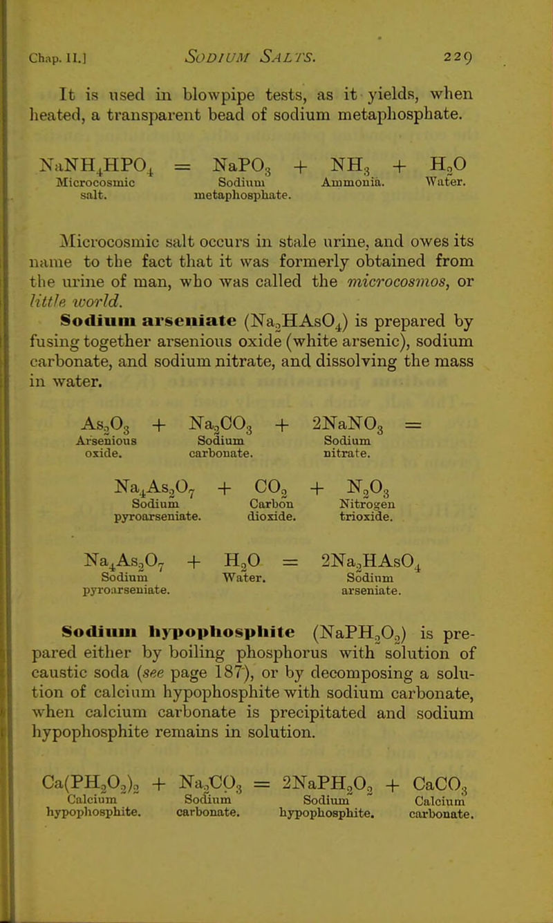 It is used in blowpipe tests, as it yields, when heated, a transparent bead of sodium metaphosphate. NaNH^HPO^ = NaPOg + NH.^ + HoO Microcosmic Sodium Ammonia. Water, salt. metaphospliate. Microcosmic salt occurs in stale urine, and owes its name to the fact that it was formerly obtained from the urine of man, who was called the microcosmos, or httle ivorld. Sodium arseiiiate (Na:,HAs04) is prepared by fusing together arsenious oxide (white arsenic), sodium carbonate, and sodium nitrate, and dissolving the mass in water. Ar'senious oxide. Na.,CO., + 2NaN0, = Sodium carbonate. Sodium nitrate. Na^AsjO^ Sodium pyroorseniate. + CO2 Carbon dioxide. + N2O3 Nitrogen trioxide. Na^AsjO^ Sodium pyrcorseniate. + H2O Water. SNa^HAsO^ Sodium arseniate. Sodium li}i>opliospliite (NaPH^Oo) is pre- pared either by boiling phosphorus with solution of caustic soda {see page 187), or by decomposing a solu- tion of calcium hypophosphite with sodium carbonate, when calcium carbonate is precipitated and sodium hypophosphite remains in solution. Ca(PH202)2 + Na.Cps = 2NaPH202 + CaCO., Calcium hypophosphite. Sodium carbonate, Sodium hypophosphite. Calcium carbonate.