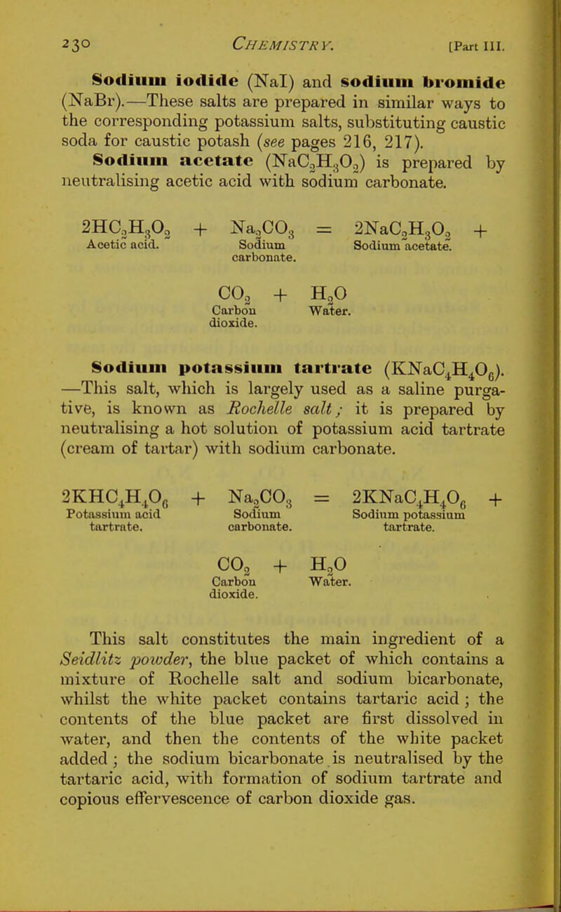 Sodium iodide (Nal) and sodium bromide (NaBr).—These salts are prepared in similar ways to the corresponding potassium salts, substituting caustic soda for caustic potash (see pages 216, 217). Sodium acetate (NaCoHgOo) is prepared by neutralising acetic acid with sodium carbonate. 2HaH302 + Na.COg = 2NaC2H303 + Acetic acid. Sodium Sodium acetate, carbonate. CO2 + Carbon Water, dioxide. Sodium potassium tartrate (KNaC^H^Og). —This salt, which is largely used as a saline purga- tive, is known as Rochelle salt; it is prepared by neuti-alising a hot solution of potassium acid tartrate (cream of tartar) with sodium carbonate. 2KHC^H.^0g + Na3C03 = 2KNaC^H40fi + Potassium acid Sodium Sodium potassium tartrate. carbonate. tartrate. CO2 + HgO Carbon Water, dioxide. This salt constitutes the main ingredient of a Seidlitz powder, the blue packet of which contains a mixture of Rochelle salt and sodium bicarbonate, whilst the white packet contains tartaric acid ; the contents of the blue packet are first dissolved in water, and then the contents of the white packet added; the sodium bicarbonate is neutralised by the tartaric acid, with formation of sodium tartrate and copious effervescence of carbon dioxide gas.