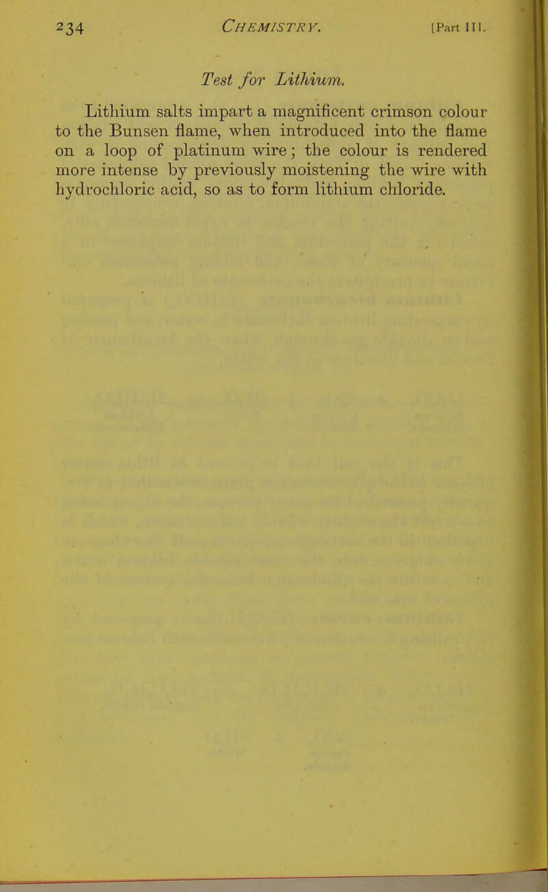 Test for Lithium. Lithium salts impart a magnificent crimson colour to the Bunsen flame, when introduced into the flame on a loop of platinum wire; the colour is rendered more intense by previously moistening the wire with hydrochloric acid, so as to form lithium chloride.