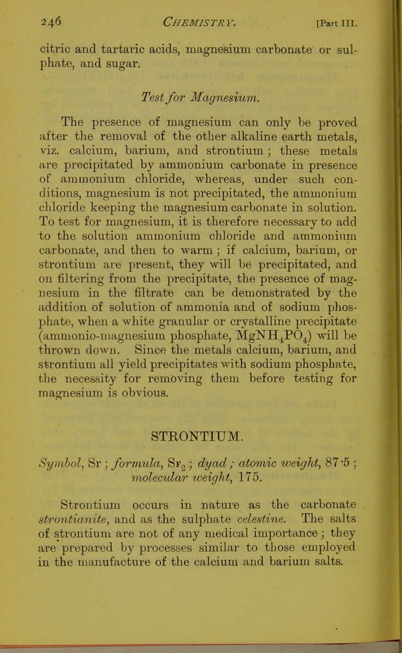 citric and tartaric acids, magnesium carbonate or sul- phate, and sugar. Test for Magnesium. The presence of magnesium can only be proved after the removal of the other alkaline earth metals, viz. calcium, barium, and strontium ; these metals are precipitated by ammonium carbonate in presence of ammonium chloride, whereas, under such con- ditions, magnesium is not precipitated, the ammonium chloride keeping the magnesium carbonate in solution. To test for magnesium, it is therefore necessary to add to the solution ammonium chloride and ammonium carbonate, and then to warm ; if calcium, barium, or strontium are j^resent, they will be precipitated, and on filtering from the precipitate, the presence of mag- nesium in the filtrate can be demonstrated by the addition of solution of ammonia and of sodium phos- phate, when a white granular or crystalline precipitate (ammonio-niaguesium phosphate, MgNH^PO^) will be thrown down. Since the metals calcium, barium, and strontium all yield precipitates with sodium phosphate, the necessity for removing them before testing for magnesium is obvious. STRONTIUM. Symbol, Sr ; formula, Sr,; dyad ; atomic weight, 87 '5 ; molecidar weight, 175. Strontium occurs in nature as the carbonate strontianite, and as the sulphate celestine. The salts of strontium are not of any medical importance; they are prepared by processes similar to those employed in the manufacture of the calcium and barium salts.