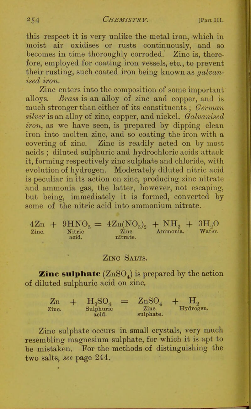 this respect it is very unlike the metal iron, which in moist air oxidises or rusts continuously, and so becomes in time thoroughly corroded. Zinc is, there- fore, employed for coating iron vessels, etc., to prevent their rusting, such coated iron being known as galvan- ised iron. Zinc enters into the composition of some important alloys. Brass is an alloy of zinc and copper, and is much stronger than either of its constituents ; German silver is an alloy of zinc, copper, and nickel. Galvanised iron, as we have seen, is prepared by dipping clean iron into molten zinc, and so coating the iron with a covering of zinc. Zinc is readily acted on by most acids ; diluted sulf)huric and hydrochloric acids attack it, forming respectively zinc sulphate and chloride, with evolution of hydrogen. Moderately diluted nitric acid is peculiar in its action on zinc, producing zinc nitrate and ammonia gas, the latter, however, not escaping, but being, immediately it is formed, converted by some of the nitric acid into ammonium nitrate. 4Zn + 9HN0,j = 4Zn(N0.5)2 + NHg + SH^O Zinc. Nitric Zinc  Ammouia. Water, acid. nitrate. Zinc Salts. Zinc sulphate (ZnSOJ is prepared by the action of diluted sulphuric acid on zinc. Zn + H2SO4 = ZnSO^ + H2 Zinc. Sulphuric Zinc Hydrogen, acid. sulphate. Zinc sulphate occurs in small crystals, very much resembling magnesium sulphate, for which it is apt to be mistaken. For the methods of distinguishing the two salts, see page 244.