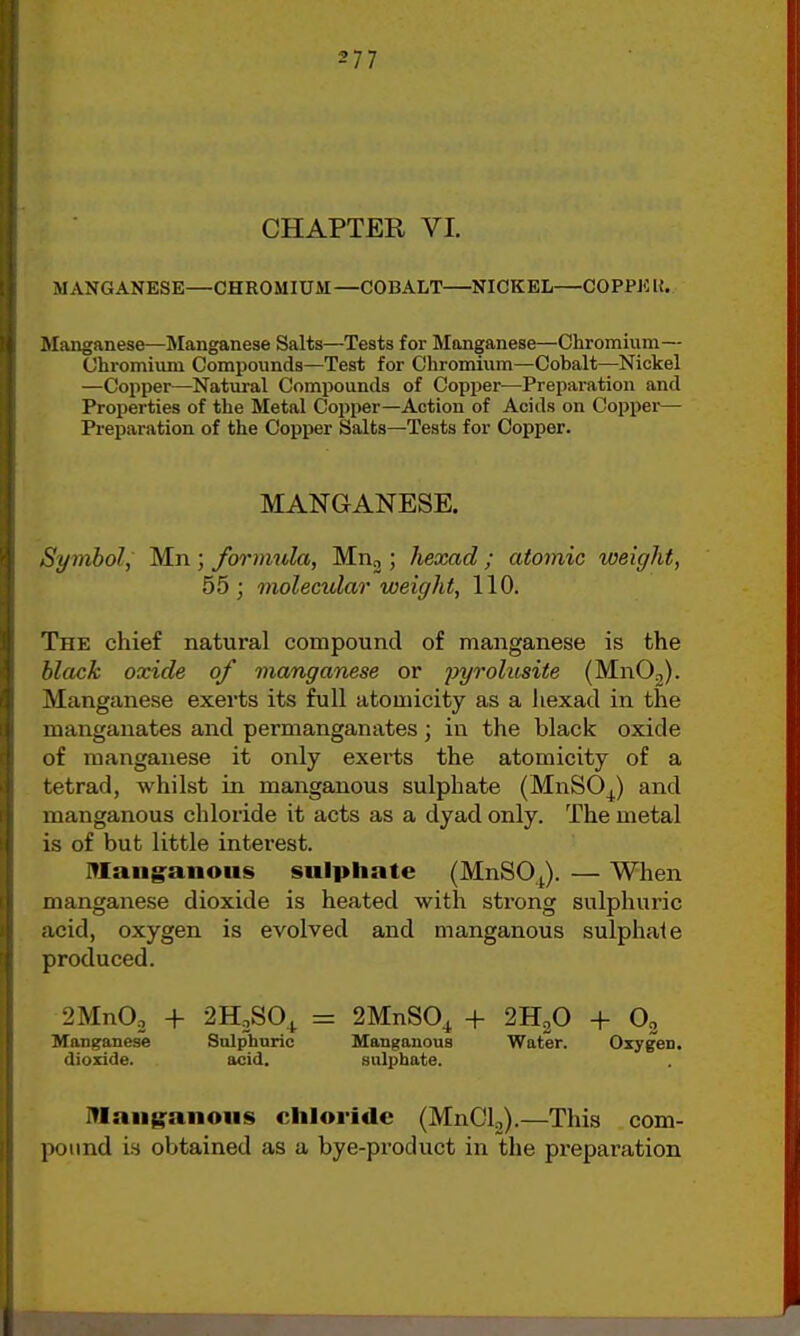 CHAPTER VI. MANGANESE—CHROMIUM—COBALT NICKEL—COPPKU. Manganese—Manganese Salts—Tests for Manganese—Chromium— Chromium Compounds—Test for Chromium—Cobalt—Nickel —Copper—Natui-al Compounds of Copper^—Preparation and Properties of the Metal Copper—Action of Acids on Copper— Preparation of the Copper Salts—Tests for Copper. MANGANESE. Symbol, Mn ; formula, Mnj; hexad ; atomic weight, 55; molecular weight, 110. The chief natural compound of manganese is the black oxide of vianganese or pyrolusite (MnOo). Manganese exerts its full atomicity as a liexad in the manganates and permanganates; in the black oxide of manganese it only exerts the atomicity of a tetrad, whilst in manganous sulphate (MnSO^) and manganous chloride it acts as a dyad only. The metal is of but little interest. mang-anous sulphate (MnSOJ. — When manganese dioxide is heated with strong sulphuric acid, oxygen is evolved and manganous sulphate produced. 2MnOo + 2H2SO_^ = Manganese Sulphuric dioxide. acid. 2MnS0^ + 2H2O + Oo Manganous Water. Oxygen, sulphate. niaiiganoiis chloride (MnClj).—This com- pound is obtained as a bye-product in the preparation