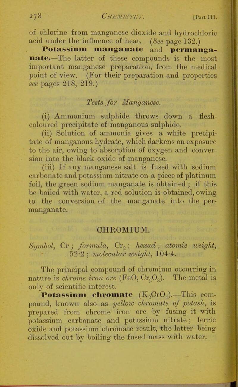 of chlorine from manganese dioxide and hydrochloric acid under the influence of heat. (<S'ee page 132.) Polassiiim niaiig:anatc and ]>c>iiiiaii$^a- iiatc.—The latter of tliese compounds is the most important manganese preparation, from the medical point of view. (For their preparation and properties see pages 218, 219.) Tests for Manganese. (i) Ammonium sulphide throws down a flesh- coloured precipitate of manganous sulphide. (ii) Solution of ammonia gives a white precipi- tate of manganous hydrate, which darkens on exposure to the air, owing to absorption of oxygen and conver- sion into the black oxide of manganese. (iii) If any manganese salt is fused with sodium carbonate and potassium nitrate on a piece of platinum foil, the green sodium manganate is obtained ; if this be boiled with water, a red solution is obtamed, owing to the conversion of the manganate into the per- manganate. CHROMIUM. Symbol, Cr; formula, Cr„; hexacl; atomic iveight, 52*2 ; molecular weight, 104 4. The principal compound of chromium occurring in nature is chrome iron ore (FeO, CrgO^). The metal is only of scientiflc interest. Potassium cliromale (KnCrOJ.—This com- pound, known also as yellow cho-omate of potash, is prepared from chrome iron ore by fusing it with potassium carbonate and potassium nitrate; ferric oxide and potassium chromate result, the latter being dissolved out by boiling the fused mass with water.