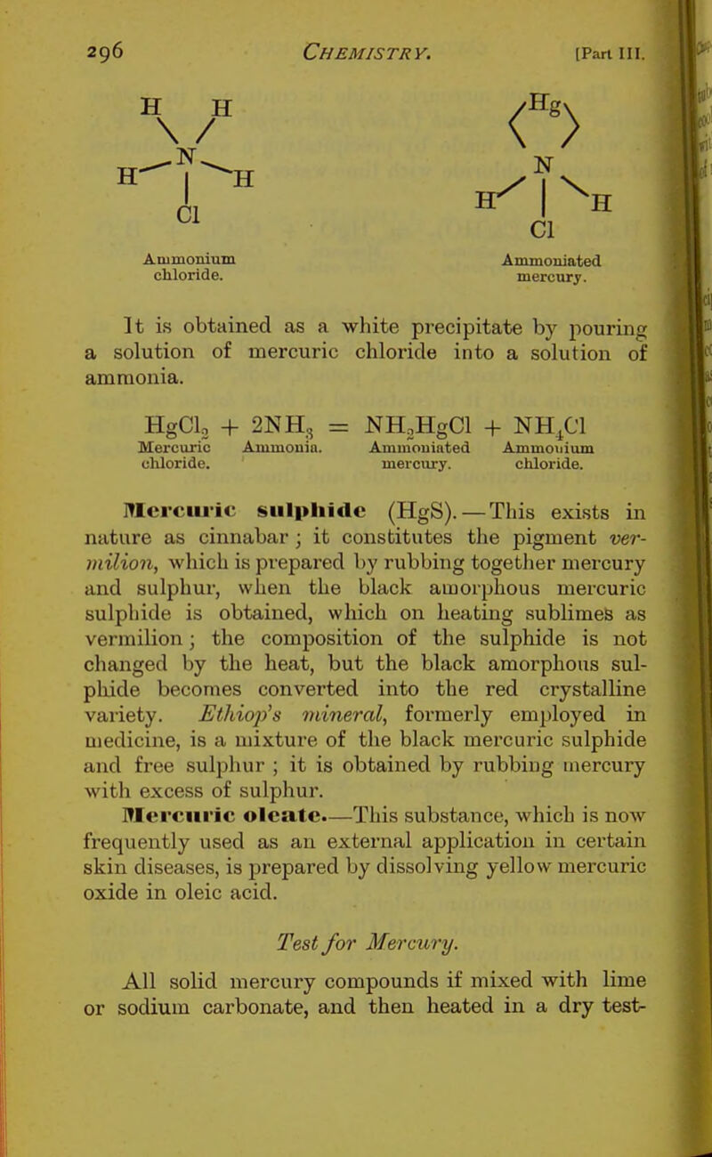 Animonium Ammoniated chloride. mercury. It is obtained as a white precipitate by pourins; a solution of mercuric chloride into a solution of ammonia. HgClo + 2NH3 = NHoHgCl + NH^Cl Mercuric Ammouia. Ammouinted Ammonium chloride. mercury. chloride. Itlerciu'ic sulphide (HgS). — This exists in nature as cinnabar ; it constitutes the pigment ver- milion, which is prepared by rubbing together niex-cury and sulphur, when the black amorphous mercuric sulphide is obtained, which on heating sublimes as vermilion; the composition of the sulphide is not changed by the heat, but the black amorphous sul- pliide becomes converted into the red crystalline variety. Ethiop's mineral, formerly employed in medicine, is a mixture of the black mercuric sulphide and free sulphur ; it is obtained by rubbing mercury with excess of sulphur. Mercuric oleatc.—This substance, which is now frequently used as an external application in certain skin diseases, is prepared by dissolving yellow mercuric oxide in oleic acid. Test for Mercury. All solid mercury compounds if mixed with lime or sodium carbonate, and then heated in a dry test^