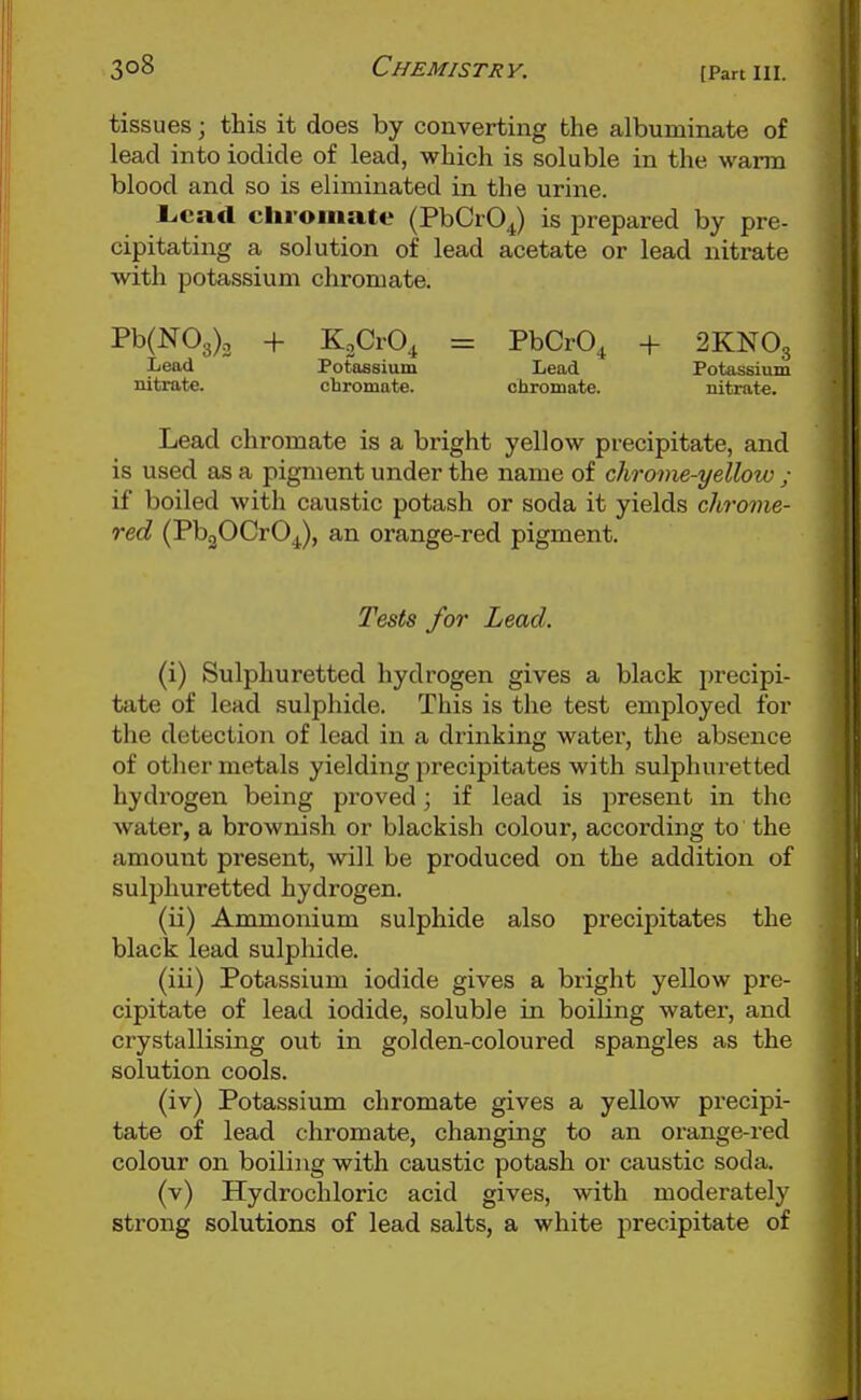 tissues; this it does by converting the albuminate of lead into iodide of lead, which is soluble in the warm blood and so is eliminated in the urine. l.cad chromate (PbCrOJ is prepared by pre- cipitating a solution of lead acetate or lead nitrate with potassium chromate. Pb(N03)3 + KoCrO^ = PbCrO, + 2KNO3 Lead Potassium Lead Potassium nitrate. chromate. chromate. nitrat*. Lead chromate is a bright yellow precipitate, and is used as a pigment under the name of chrome-yellow ; if boiled with caustic potash or soda it yields chrome- red (PbgOCrOJ, an orange-red pigment. Tests for Lead. (i) Sulphuretted hydrogen gives a black precipi- tfite of lead sulphide. This is the test employed for the detection of lead in a drinking watei', the absence of other metals yielding precipitates with sulphuretted hydrogen being proved; if lead is present in the water, a brownish or blackish colour, according to the amount present, will be produced on the addition of sulphuretted hydrogen. (ii) Ammonium sulphide also precipitates the black lead sulphide. (iii) Potassium iodide gives a bright yellow pre- cipitate of lead iodide, soluble in boiling water, and crystallising out in golden-coloured spangles as the solution cools. (iv) Potassium chromate gives a yellow precipi- tate of lead chromate, changing to an orange-red colour on boiling with caustic potash or caustic soda. (v) Hydrochloric acid gives, with moderately strong solutions of lead salts, a white precipitate of