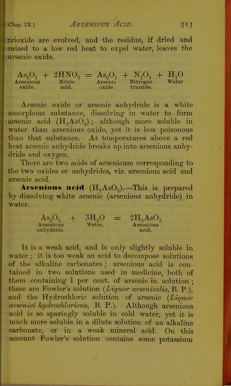 tiioxide are evolved, and the residue, if dried and raised to a low red heat to expel water, leaves the arsenic oxide. As,0., + 2HNO3 = AS.3OJ-, + N2O3 + H3O Arsenious Nitric Arsenic Nitrogen Water oxide. acid. oxide. trioxide. Arsenic oxide or arsenic anhydride is a white amorphous substance, dissolving in water to form arsenic acid (HgAsOJ ; although more soluble in water than arsenious oxide, yet it is less poisonous tlian that substance. At temperatures above a red heat arsenic anhydride breaks up into arsenious anhy- ilride and oxygen. There are two acids of arsenicum corresponding to the two oxides or anhydrides, viz. arsenious acid and arsenic acid. Arsenious acid (HgAsOg).—This is prepared by dissolving white arsenic (arsenious anhydride) in water. AsP3 4- 3H3O = 2H3ASO3 Arsenious Water. Arsenious anhydride. acid. It is a weak acid, and is only slightly soluble in water ; it is too weak an acid to decompose solutions of the alkaline carbonates; arsenious acid is con- tained in two solutions used in medicine, both of them containing 1 per cent, of arsenic in solution ; these are Fowler's solution {Liquor arsenicalis, B. P.), and the Hydrochloric solution of arsenic {Liquor arsenici hydrochloricus, B. P.). Although arsenious acid is so sparingly soluble in cold water, yet it is much more soluble in a dilute solution of an alkaline carbonate, or in a weak mineral acid. On this account Fowler's solution contains some potassium