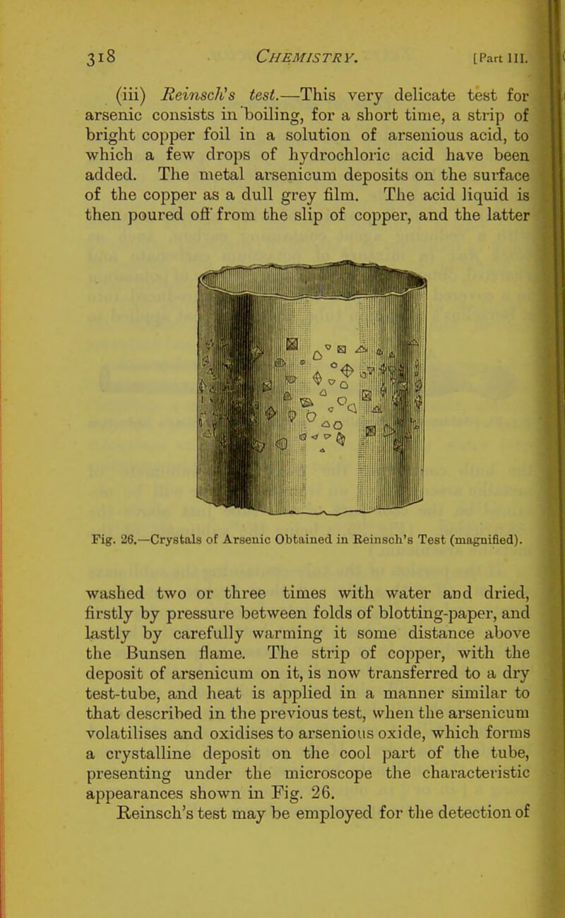 (iii) ReinscNs test.—This very delicate test for arsenic consists in boiling, for a short time, a strip of bright copper foil in a solution of arsenious acid, to which a few drops of hydrochloric acid have been added. The metal ai-senicum deposits on the surface of the copper as a dull grey film. The acid liquid is then poured off from the slip of copper, and the latter Fig. 26.—Crystals of Arsenic Obtained in Eeinsch's Test (magnified). washed two or three times with water and dried, firstly by pressure between folds of blotting-paper, and lastly by carefully warming it some distance above the Bunsen flame. The strip of copper, with the deposit of arsenicum on it, is now transferred to a dry test-tube, and heat is applied in a manner similar to that described in the previous test, when the arsenicum volatilises and oxidises to arsenious oxide, which forms a crystalline deposit on the cool part of the tube, presenting under the microscope the characteristic appearances shown iia Fig. 26. Reinsch's test may be employed for the detection of